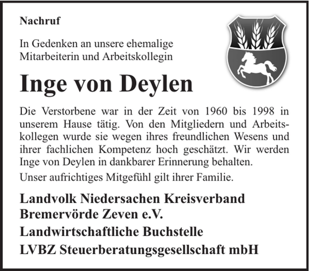 <p>Nachruf<br />In Gedenken an unsere ehemalige<br />Mitarbeiterin und Arbeitskollegin</p><p>Inge von Deylen<br />Die Verstorbene war in der Zeit von 1960 bis 1998 in<br />unserem Hause tätig. Von den Mitgliedern und Arbeitskollegen wurde sie wegen ihres freundlichen Wesens und<br />ihrer fachlichen Kompetenz hoch geschätzt. Wir werden<br />Inge von Deylen in dankbarer Erinnerung behalten.<br />Unser aufrichtiges Mitgefühl gilt ihrer Familie.</p><p>Landvolk Niedersachen Kreisverband<br />Bremervörde Zeven e.V.<br />Landwirtschaftliche Buchstelle<br />LVBZ Steuerberatungsgesellschaft mbH</p>