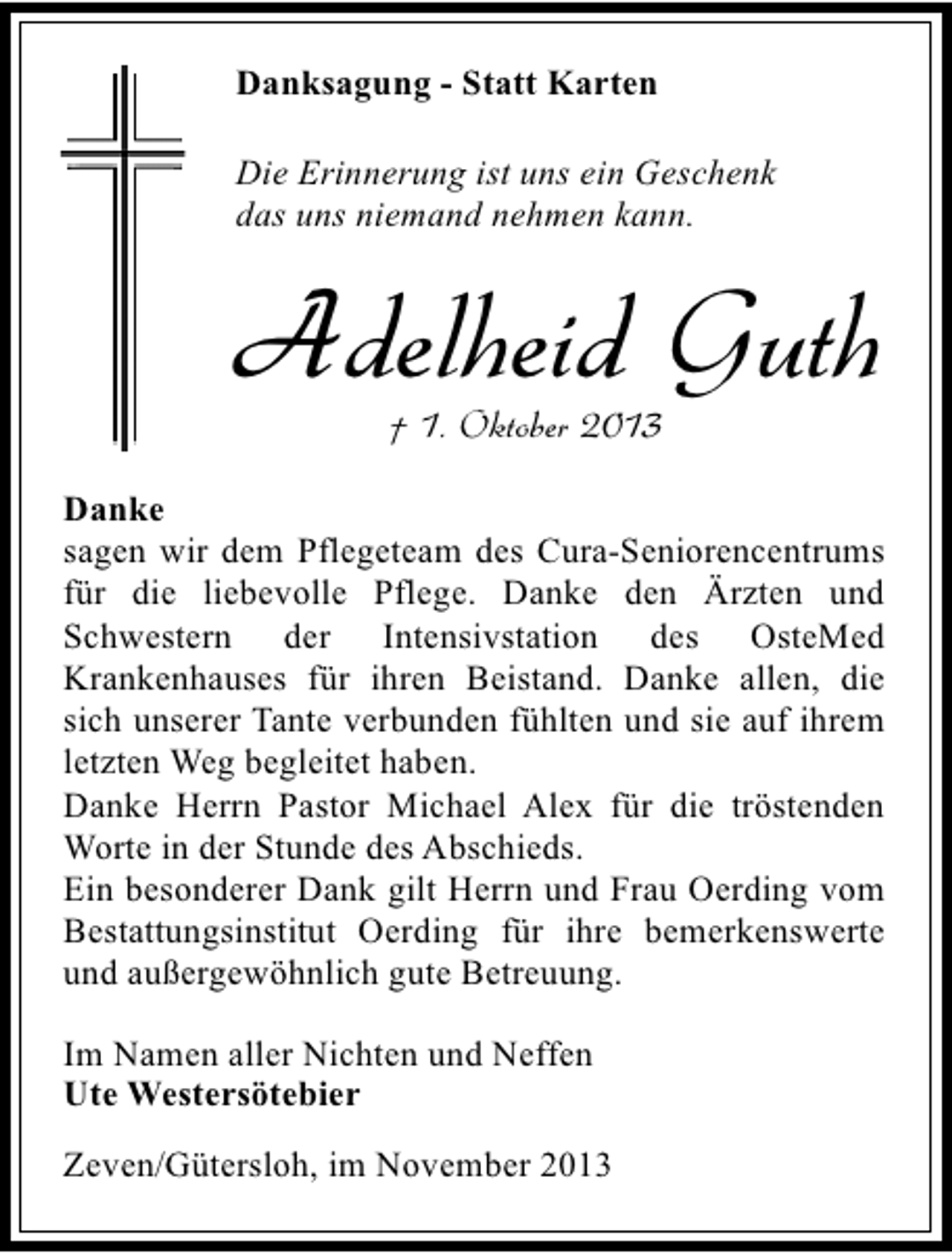 <p>Danksagung - Statt Karten<br />Die Erinnerung ist uns ein Geschenk<br />das uns niemand nehmen kann.</p><p>Adelheid Guth<br />† 1. Oktober 2013</p><p>Danke<br />sagen wir dem Pflegeteam des Cura-Seniorencentrums<br />für die liebevolle Pflege. Danke den Ärzten und<br />Schwestern der Intensivstation des OsteMed<br />Krankenhauses für ihren Beistand. Danke allen, die<br />sich unserer Tante verbunden fühlten und sie auf ihrem<br />letzten Weg begleitet haben.<br />Danke Herrn Pastor Michael Alex für die tröstenden<br />Worte in der Stunde des Abschieds.<br />Ein besonderer Dank gilt Herrn und Frau Oerding vom<br />Bestattungsinstitut Oerding für ihre bemerkenswerte<br />und außergewöhnlich gute Betreuung.<br />Im Namen aller Nichten und Neffen<br />Ute Westersötebier<br />Zeven/Gütersloh, im November 2013</p>