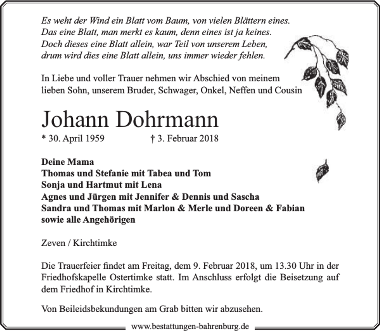<p>Es weht der Wind ein Blatt vom Baum, von vielen Blättern eines.<br />Das eine Blatt, man merkt es kaum, denn eines ist ja keines.<br />Doch dieses eine Blatt allein, war Teil von unserem Leben,<br />drum wird dies eine Blatt allein, uns immer wieder fehlen.<br />In Liebe und voller Trauer nehmen wir Abschied von meinem<br />lieben Sohn, unserem Bruder, Schwager, Onkel, Neffen und Coousin</p><p>Johann Dohrmann<br />* 30. April 1959</p><p>† 3. Februar 2018</p><p>Deine Mama<br />Thomas und Stefanie mit Tabea und Tom<br />Sonja und Hartmut mit Lena<br />Agnes und Jürgen mit Jennifer &amp; Dennis und Sascha<br />Sandra und Thomas mit Marlon &amp; Merle und Doreen &amp; Fabian<br />sowie alle Angehörigen<br />Zeven / Kirchtimke<br />Die Trauerfeier ﬁndet am Freitag, dem 9. Februar 2018, um 13.30 Uhr in der<br />Friedhofskapelle Ostertimke statt. Im Anschluss erfolgt die Beisetzung auf<br />dem Friedhof in Kirchtimke.<br />Von Beileidsbekundungen am Grab bitten wir abzusehen.<br />www.bbestattungen-bbahhrenbburg.dde</p>