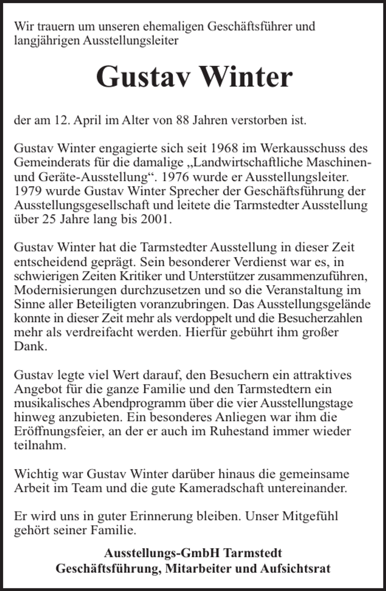 <p>Wir trauern um unseren ehemaligen Geschäftsführer und<br />langjährigen Ausstellungsleiter</p><p>Gustav Winter<br />der am 12. April im Alter von 88 Jahren verstorben ist.<br />Gustav Winter engagierte sich seit 1968 im Werkausschuss des<br />Gemeinderats für die damalige „Landwirtschaftliche Maschinenund Geräte-Ausstellung“. 1976 wurde er Ausstellungsleiter.<br />1979 wurde Gustav Winter Sprecher der Geschäftsführung der<br />Ausstellungsgesellschaft und leitete die Tarmstedter Ausstellung<br />über 25 Jahre lang bis 2001.<br />Gustav Winter hat die Tarmstedter Ausstellung in dieser Zeit<br />entscheidend geprägt. Sein besonderer Verdienst war es, in<br />schwierigen Zeiten Kritiker und Unterstützer zusammenzuführen,<br />Modernisierungen durchzusetzen und so die Veranstaltung im<br />Sinne aller Beteiligten voranzubringen. Das Ausstellungsgelände<br />konnte in dieser Zeit mehr als verdoppelt und die Besucherzahlen<br />mehr als verdreifacht werden. Hierfür gebührt ihm großer<br />Dank.<br />Gustav legte viel Wert darauf, den Besuchern ein attraktives<br />Angebot für die ganze Familie und den Tarmstedtern ein<br />musikalisches Abendprogramm über die vier Ausstellungstage<br />hinweg anzubieten. Ein besonderes Anliegen war ihm die<br />Eröﬀnungsfeier, an der er auch im Ruhestand immer wieder<br />teilnahm.<br />Wichtig war Gustav Winter darüber hinaus die gemeinsame<br />Arbeit im Team und die gute Kameradschaft untereinander.<br />Er wird uns in guter Erinnerung bleiben. Unser Mitgefühl<br />gehört seiner Familie.<br />Ausstellungs-GmbH Tarmstedt<br />Geschäftsführung, Mitarbeiter und Aufsichtsrat</p>