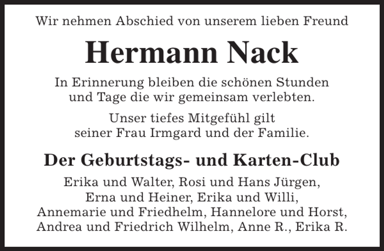 <p>Wir nehmen Abschied von unserem lieben Freund</p><p>Hermann Nack<br />In Erinnerung bleiben die schönen Stunden<br />und Tage die wir gemeinsam verlebten.<br />Unser tiefes Mitgefühl gilt<br />seiner Frau Irmgard und der Familie.</p><p>Der Geburtstags- und Karten-Club<br />Erika und Walter, Rosi und Hans Jürgen,<br />Erna und Heiner, Erika und Willi,<br />Annemarie und Friedhelm, Hannelore und Horst,<br />Andrea und Friedrich Wilhelm, Anne R., Erika R.</p>