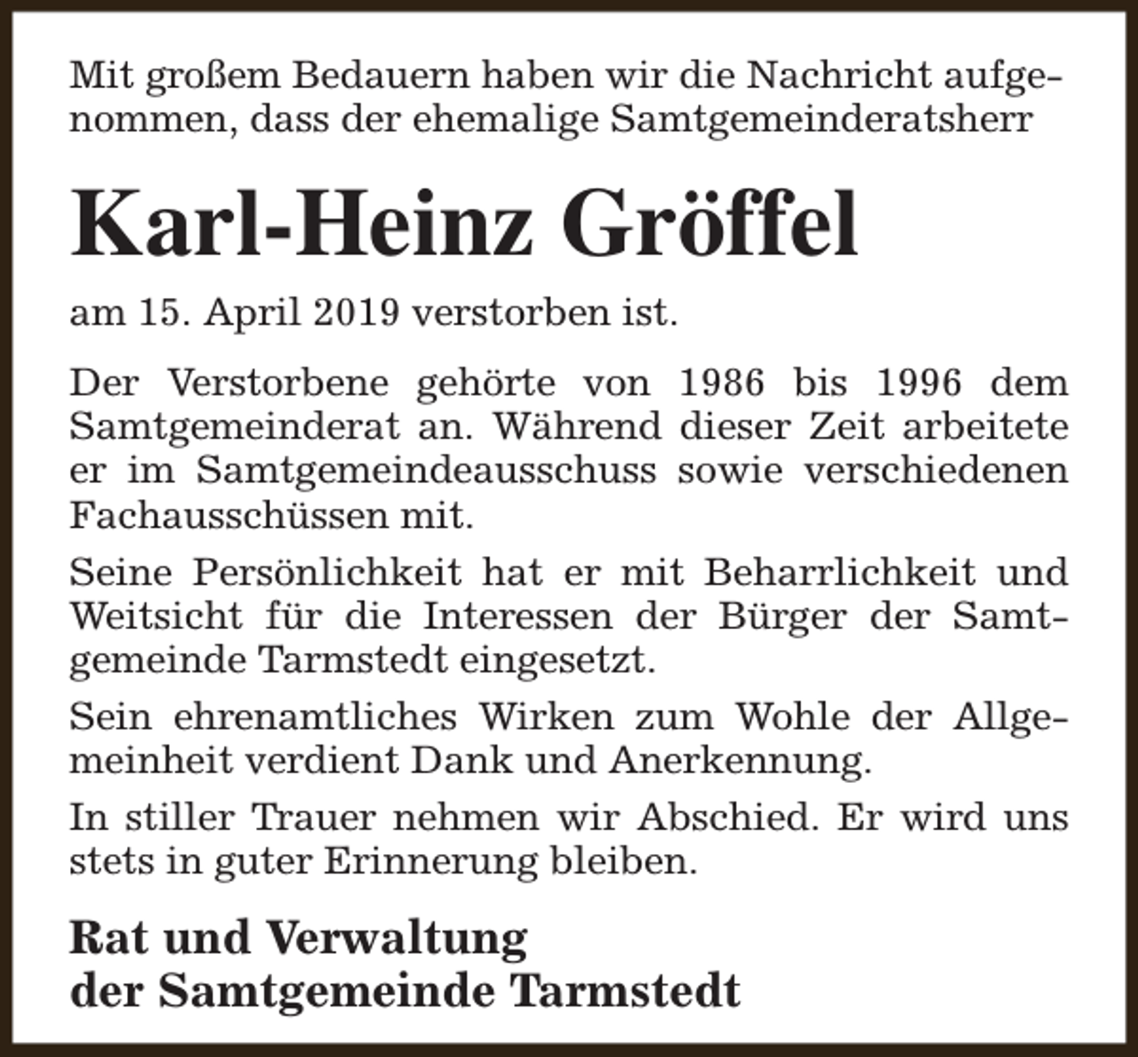 <p>Mit großem Bedauern haben wir die Nachricht aufgenommen, dass der ehemalige Samtgemeinderatsherr</p><p>Karl-Heinz Gröffel<br />am 15. April 2019 verstorben ist.</p><p>Der Verstorbene gehörte von 1986 bis 1996 dem<br />Samtgemeinderat an. Während dieser Zeit arbeitete<br />er im Samtgemeindeausschuss sowie verschiedenen<br />Fachausschüssen mit.<br />Seine Persönlichkeit hat er mit Beharrlichkeit und<br />Weitsicht für die Interessen der Bürger der Samtgemeinde Tarmstedt eingesetzt.<br />Sein ehrenamtliches Wirken zum Wohle der Allgemeinheit verdient Dank und Anerkennung.<br />In stiller Trauer nehmen wir Abschied. Er wird uns<br />stets in guter Erinnerung bleiben.</p><p>Rat und Verwaltung<br />der Samtgemeinde Tarmstedt</p>