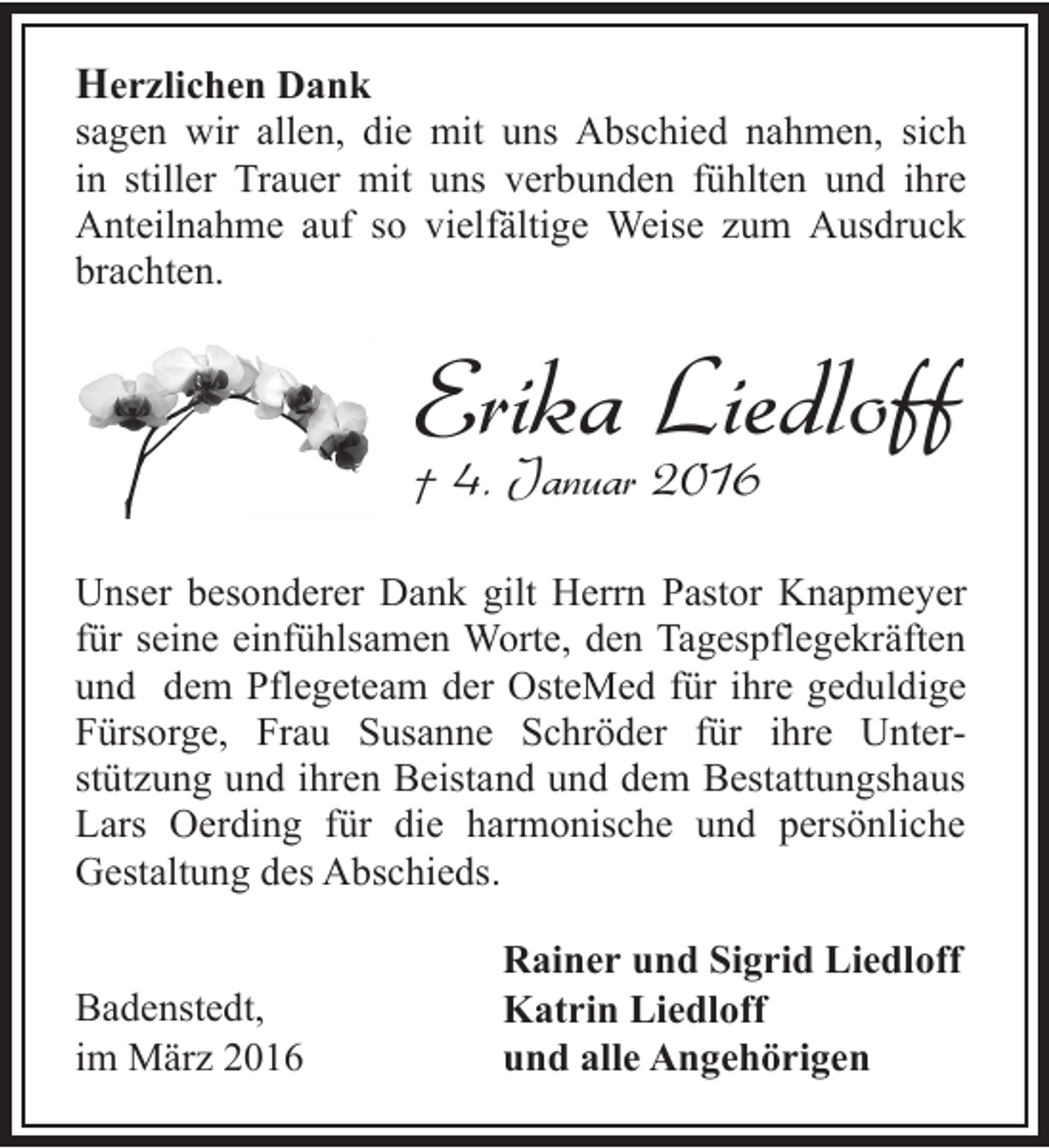 <p>Herzlichen Dank</p><p>sagen wir allen, die mit uns Abschied nahmen, sich<br />in stiller Trauer mit uns verbunden fühlten und ihre<br />Anteilnahme auf so vielfältige Weise zum Ausdruck<br />brachten.</p><p>Erika Liedloff</p><p>† 4. Januar 2016</p><p>Unser besonderer Dank gilt Herrn Pastor Knapmeyer<br />für seine einfühlsamen Worte, den Tagespflegekräften<br />und dem Pflegeteam der OsteMed für ihre geduldige<br />Fürsorge, Frau Susanne Schröder für ihre Unterstützung und ihren Beistand und dem Bestattungshaus<br />Lars Oerding für die harmonische und persönliche<br />Gestaltung des Abschieds.<br />Badenstedt,<br />im März 2016</p><p>Rainer und Sigrid Liedloff<br />Katrin Liedloff<br />und alle Angehörigen</p>