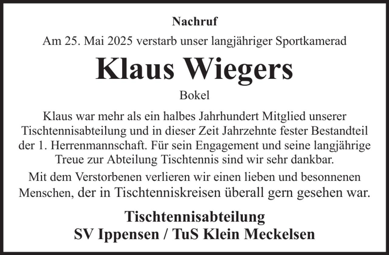 <p>Nachruf<br />Am 25. Mai 2025 verstarb unser langjähriger Sportkamerad</p><p>Klaus Wiegers<br />Bokel<br />Klaus war mehr als ein halbes Jahrhundert Mitglied unserer<br />Tischtennisabteilung und in dieser Zeit Jahrzehnte fester Bestandteil<br />der 1. Herrenmannschaft. Für sein Engagement und seine langjährige<br />Treue zur Abteilung Tischtennis sind wir sehr dankbar.<br />Mit dem Verstorbenen verlieren wir einen lieben und besonnenen<br />Menschen, der in Tischtenniskreisen überall gern gesehen war.</p><p>Tischtennisabteilung<br />SV Ippensen / TuS Klein Meckelsen</p>