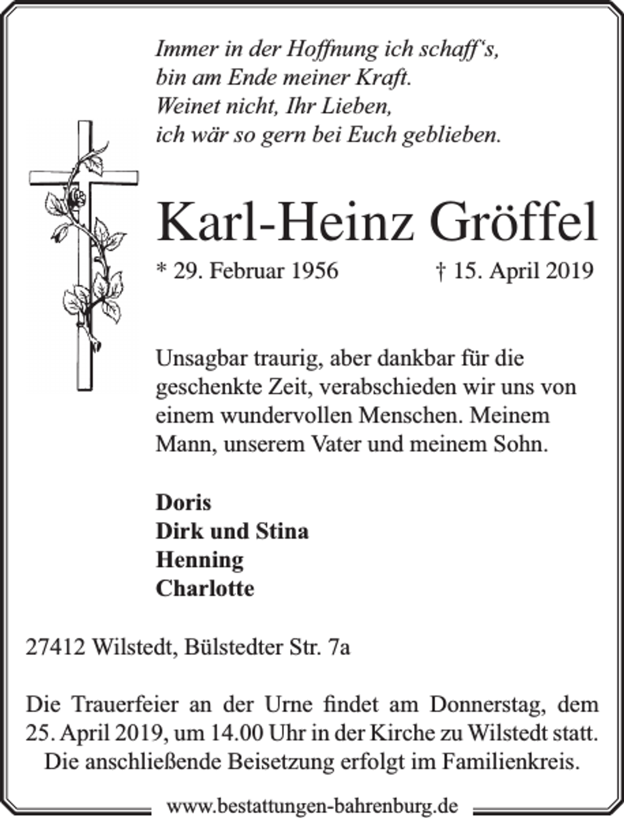 <p>Immer in der Hoffnung ich schaff‘s,<br />bin am Ende meiner Kraft.<br />Weinet nicht, Ihr Lieben,<br />ich wär so gern bei Euch geblieben.</p><p>Karl-Heinz Gröffel<br />* 29. Februar 1956</p><p>† 15. April 2019</p><p>Unsagbar traurig, aber dankbar für die<br />geschenkte Zeit, verabschieden wir uns von<br />einem wundervollen Menschen. Meinem<br />Mann, unserem Vater und meinem Sohn.<br />Doris<br />Dirk und Stina<br />Henning<br />Charlotte<br />27412 Wilstedt, Bülstedter Str. 7a<br />Die Trauerfeier an der Urne ﬁndet am Donnerstag, dem<br />25. April 2019, um 14.00 Uhr in der Kirche zu Wilstedt statt.<br />Die anschließende Beisetzung erfolgt im Familienkreis.<br />www.bbestattungen-bbahhrenbburg.dde</p>