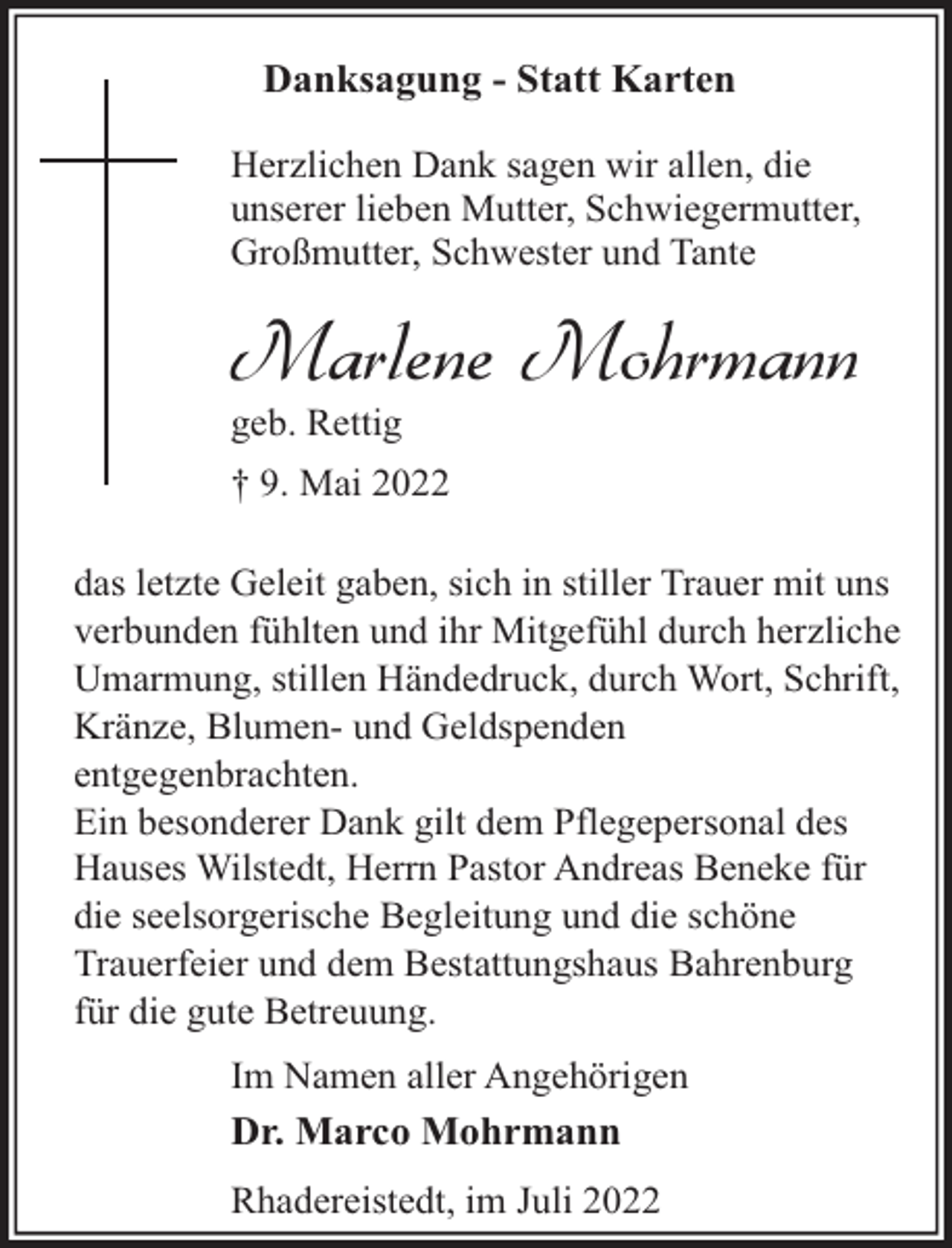 <p>Danksagung - Statt Karten<br />Herzlichen Dank sagen wir allen, die<br />unserer lieben Mutter, Schwiegermutter,<br />Großmutter, Schwester und Tante</p><p>Marlene Mohrmann<br />geb. Rettig</p><p>† 9. Mai 2022<br />das letzte Geleit gaben, sich in stiller Trauer mit uns<br />verbunden fühlten und ihr Mitgefühl durch herzliche<br />Umarmung, stillen Händedruck, durch Wort, Schrift,<br />Kränze, Blumen- und Geldspenden<br />entgegenbrachten.<br />Ein besonderer Dank gilt dem Pflegepersonal des<br />Hauses Wilstedt, Herrn Pastor Andreas Beneke für<br />die seelsorgerische Begleitung und die schöne<br />Trauerfeier und dem Bestattungshaus Bahrenburg<br />für die gute Betreuung.<br />Im Namen aller Angehörigen<br />Dr. Marco Mohrmann<br />Rhadereistedt, im Juli 2022</p>