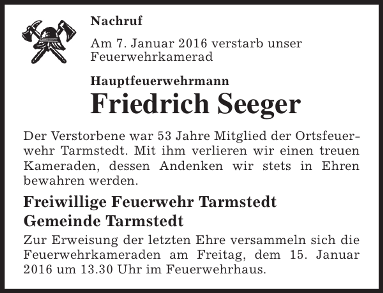 <p>Nachruf<br />Am 7. Januar 2016 verstarb unser<br />Feuerwehrkamerad<br />Hauptfeuerwehrmann</p><p>Friedrich Seeger</p><p>Der Verstorbene war 53 Jahre Mitglied der Ortsfeuerwehr Tarmstedt. Mit ihm verlieren wir einen treuen<br />Kameraden, dessen Andenken wir stets in Ehren<br />bewahren werden.</p><p>Freiwillige Feuerwehr Tarmstedt<br />Gemeinde Tarmstedt</p><p>Zur Erweisung der letzten Ehre versammeln sich die<br />Feuerwehrkameraden am Freitag, dem 15. Januar<br />2016 um 13.30 Uhr im Feuerwehrhaus.</p>