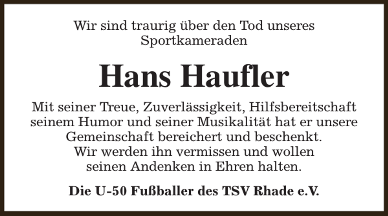 <p>Wir sind traurig über den Tod unseres<br />Sportkameraden</p><p>Hans Haufler</p><p>Mit seiner Treue, Zuverlässigkeit, Hilfsbereitschaft<br />seinem Humor und seiner Musikalität hat er unsere<br />Gemeinschaft bereichert und beschenkt.<br />Wir werden ihn vermissen und wollen<br />seinen Andenken in Ehren halten.<br />Die U-50 Fußballer des TSV Rhade e.V.</p>