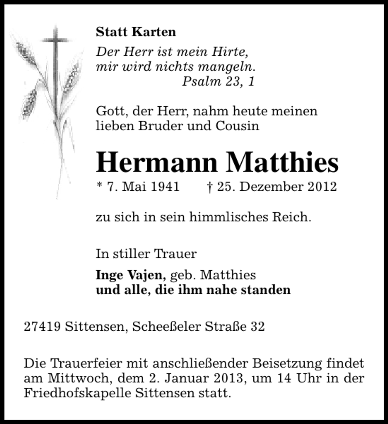 <p>Statt Karten<br />Der Herr ist mein Hirte,<br />mir wird nichts mangeln.<br />Psalm 23, 1<br />Gott, der Herr, nahm heute meinen<br />lieben Bruder und Cousin</p><p>Hermann Matthies</p><p>* 7. Mai 1941</p><p>† 25. Dezember 2012</p><p>zu sich in sein himmlisches Reich.<br />In stiller Trauer<br />Inge Vajen, geb. Matthies<br />und alle, die ihm nahe standen<br />27419 Sittensen, Scheeßeler Straße 32<br />Die Trauerfeier mit anschließender Beisetzung findet<br />am Mittwoch, dem 2. Januar 2013, um 14 Uhr in der<br />Friedhofskapelle Sittensen statt.</p>