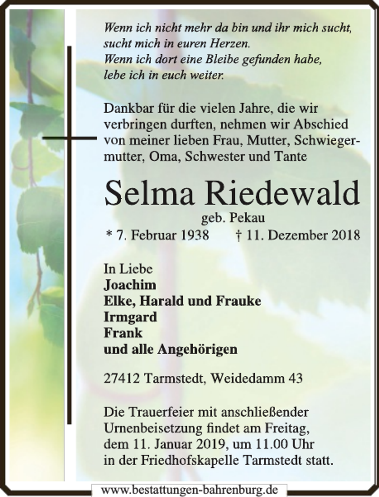 <p>Wenn ich nicht mehr da bin undd ihr mich sucht,<br />sucht mich in euren Herzen.<br />Wenn ich dort eine Bleibe gefundden habe,<br />lebe ich in euch weiter.</p><p>Dankbar für die vielen Jahre,, die wir<br />verbringen durften, nehmen wir Abschied<br />von meiner lieben Frau, Muttter, Schwiegermutter, Oma, Schwester und Tante</p><p>Selma Rieddewald</p><p>geb. Pekau<br />* 7. Februar 1938<br />† 11. Dezember 2018</p><p>In Liebe<br />Joachim<br />Elke, Harald und Frauke<br />Irmggard<br />Frank<br />und alle Angehörigen<br />27412 Tarmstedt, Weidedam<br />mm 43<br />Die Trauerfeier mit anschließßender<br />Urnenbeisetzung ﬁndet am Freitag,<br />dem 11. Januar 2019, um 11..00 Uhr<br />in der Friedhofskapelle Tarm<br />mstedt statt.<br />www.bestattungen-bahrenburg.de</p>