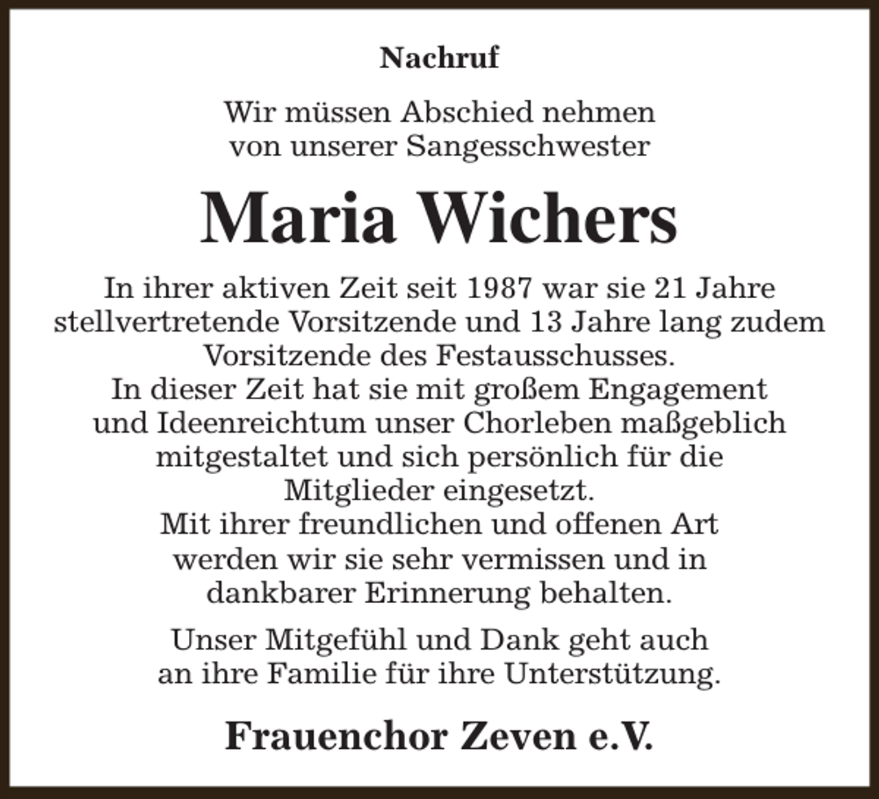 <p>Nachruf<br />Wir müssen Abschied nehmen<br />von unserer Sangesschwester</p><p>Maria Wichers</p><p>In ihrer aktiven Zeit seit 1987 war sie 21 Jahre<br />stellvertretende Vorsitzende und 13 Jahre lang zudem<br />Vorsitzende des Festausschusses.<br />In dieser Zeit hat sie mit großem Engagement<br />und Ideenreichtum unser Chorleben maßgeblich<br />mitgestaltet und sich persönlich für die<br />Mitglieder eingesetzt.<br />Mit ihrer freundlichen und offenen Art<br />werden wir sie sehr vermissen und in<br />dankbarer Erinnerung behalten.<br />Unser Mitgefühl und Dank geht auch<br />an ihre Familie für ihre Unterstützung.</p><p>Frauenchor Zeven e.V.</p>