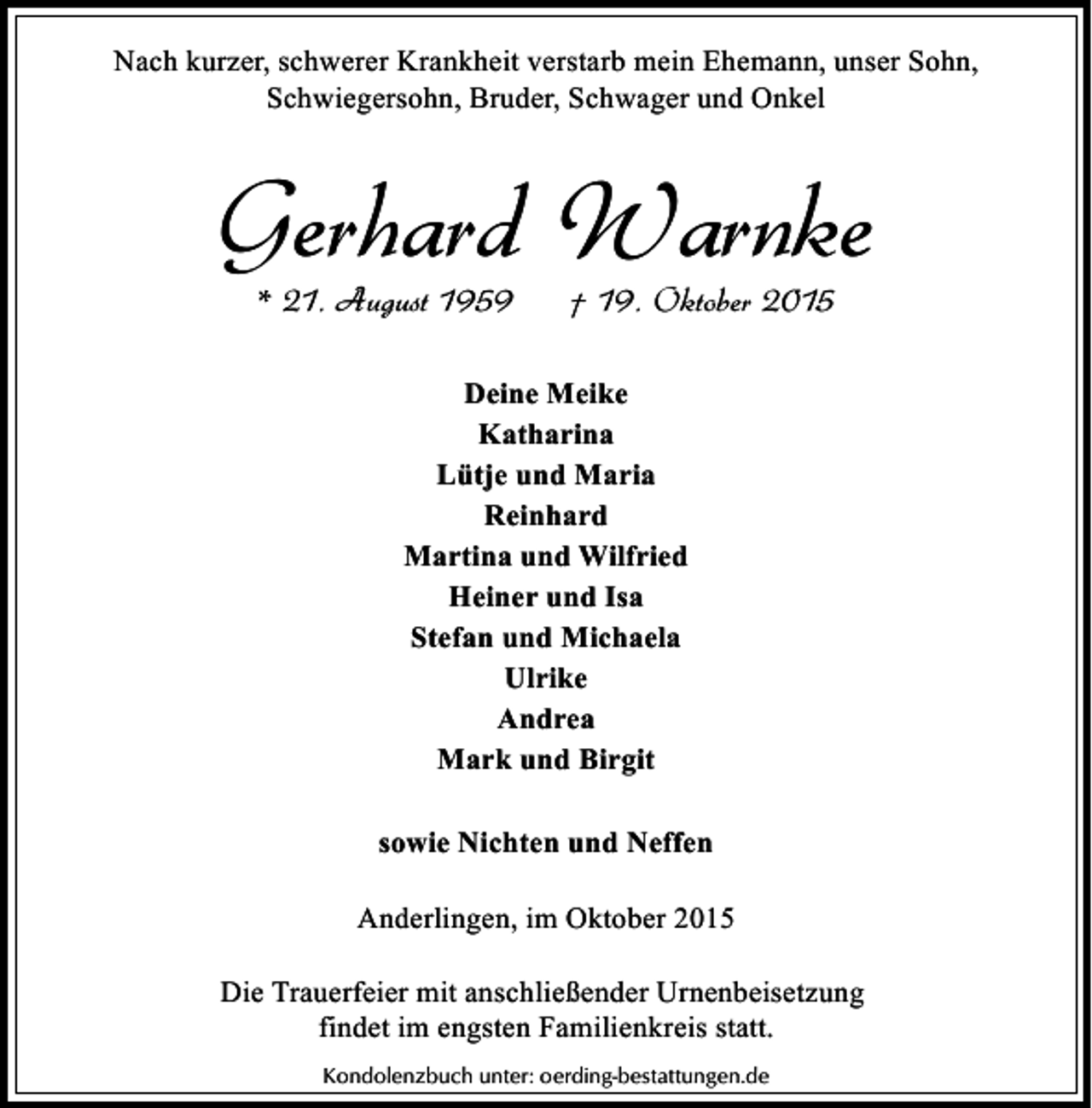 <p>Nach kurzer, schwerer Krankheit verstarb mein Ehemann, unser Sohn,<br />Schwiegersohn, Bruder, Schwager und Onkel</p><p>Gerhard Warnke<br />* 21. August 1959</p><p>† 19. Oktober 2015</p><p>Deine Meike<br />Katharina<br />Lütje und Maria<br />Reinhard<br />Martina und Wilfried<br />Heiner und Isa<br />Stefan und Michaela<br />Ulrike<br />Andrea<br />Mark und Birgit<br />sowie Nichten und Neffen<br />Anderlingen, im Oktober 2015<br />Die Trauerfeier mit anschließender Urnenbeisetzung<br />findet im engsten Familienkreis statt.<br />Kondolenzbuch unter: oerding-bestattungen.de</p>