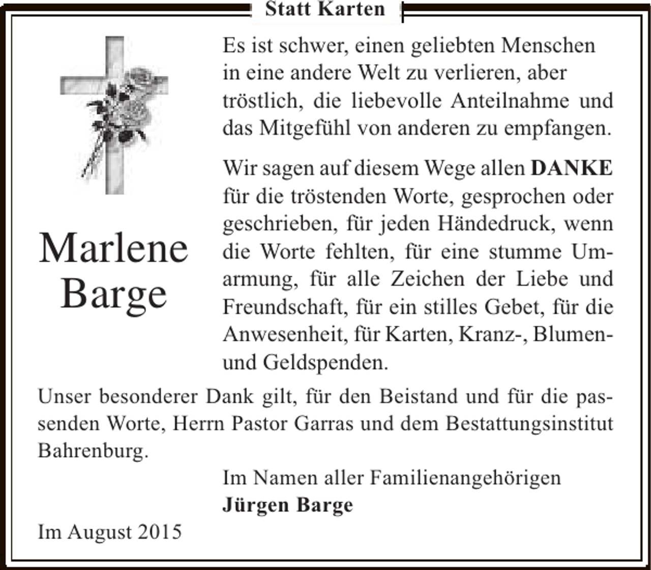 <p>Statt Karten</p><p>Es ist schwer, einen geliebten Menschen<br />in eine andere Welt zu verlieren, aber<br />tröstlich, die liebevolle Anteilnahme und<br />das Mitgefühl von anderen zu empfangen.<br />Wir sagen auf diesem Wege allen DANKE<br />für die tröstenden Worte, gesprochen oder<br />geschrieben, für jeden Händedruck, wenn<br />die Worte fehlten, für eine stumme Umarmung, für alle Zeichen der Liebe und<br />Freundschaft, für ein stilles Gebet, für die<br />Anwesenheit, für Karten, Kranz-, Blumenund Geldspenden.<br />Unser besonderer Dank gilt, für den Beistand und für die passenden Worte, Herrn Pastor Garras und dem Bestattungsinstitut<br />Bahrenburg.<br />Im Namen aller Familienangehörigen<br />Jürgen Barge<br />Im August 2015</p><p>Marlene<br />Barge</p>