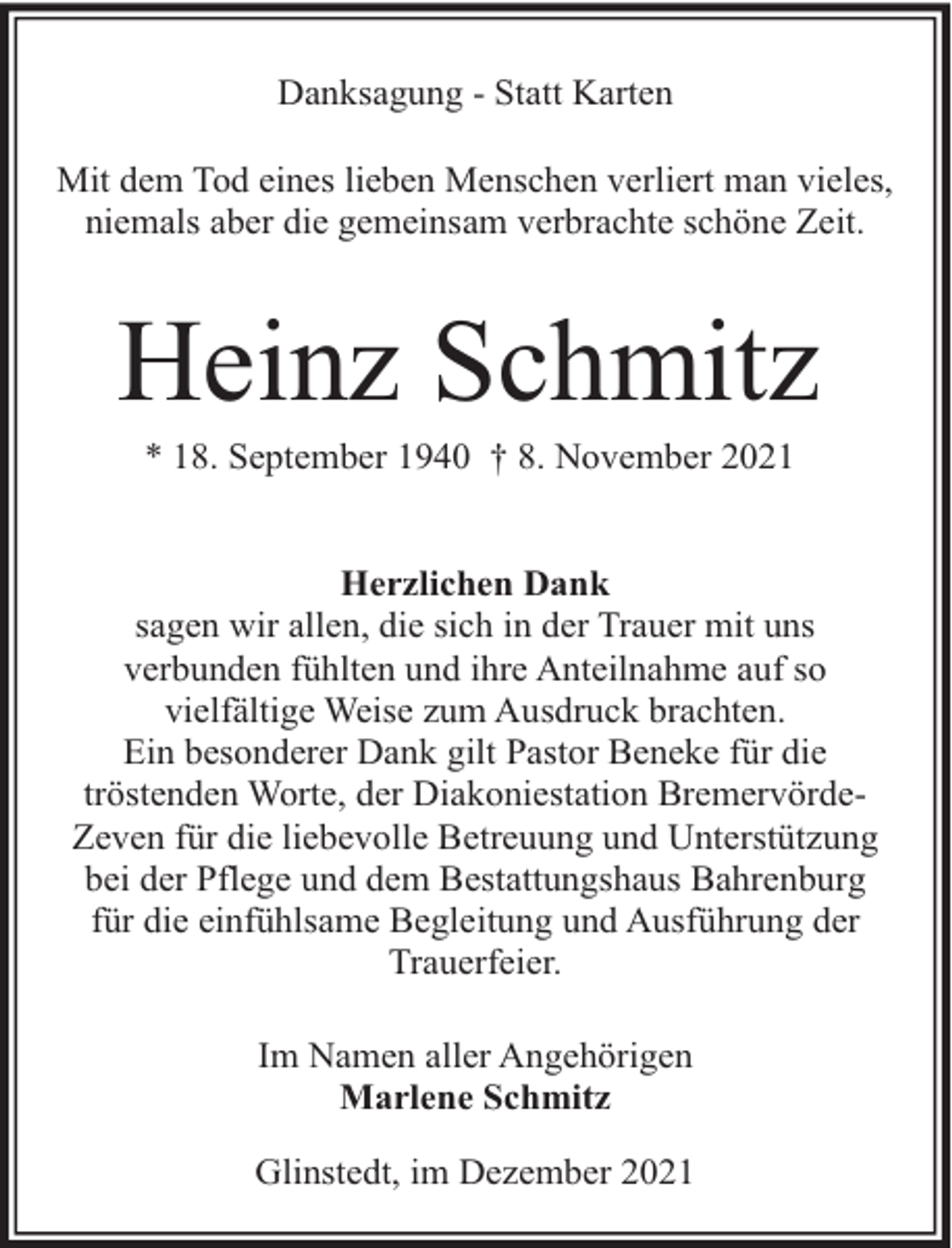 <p>Danksagung - Statt Karten<br />Mit dem Tod eines lieben Menschen verliert man vieles,<br />niemals aber die gemeinsam verbrachte schöne Zeit.</p><p>Heinz Schmitz<br />* 18. September 1940 † 8. November 2021</p><p>Herzlichen Dank<br />sagen wir allen, die sich in der Trauer mit uns<br />verbunden fühlten und ihre Anteilnahme auf so<br />vielfältige Weise zum Ausdruck brachten.<br />Ein besonderer Dank gilt Pastor Beneke für die<br />tröstenden Worte, der Diakoniestation BremervördeZeven für die liebevolle Betreuung und Unterstützung<br />bei der Pflege und dem Bestattungshaus Bahrenburg<br />für die einfühlsame Begleitung und Ausführung der<br />Trauerfeier.<br />Im Namen aller Angehörigen<br />Marlene Schmitz<br />Glinstedt, im Dezember 2021</p>