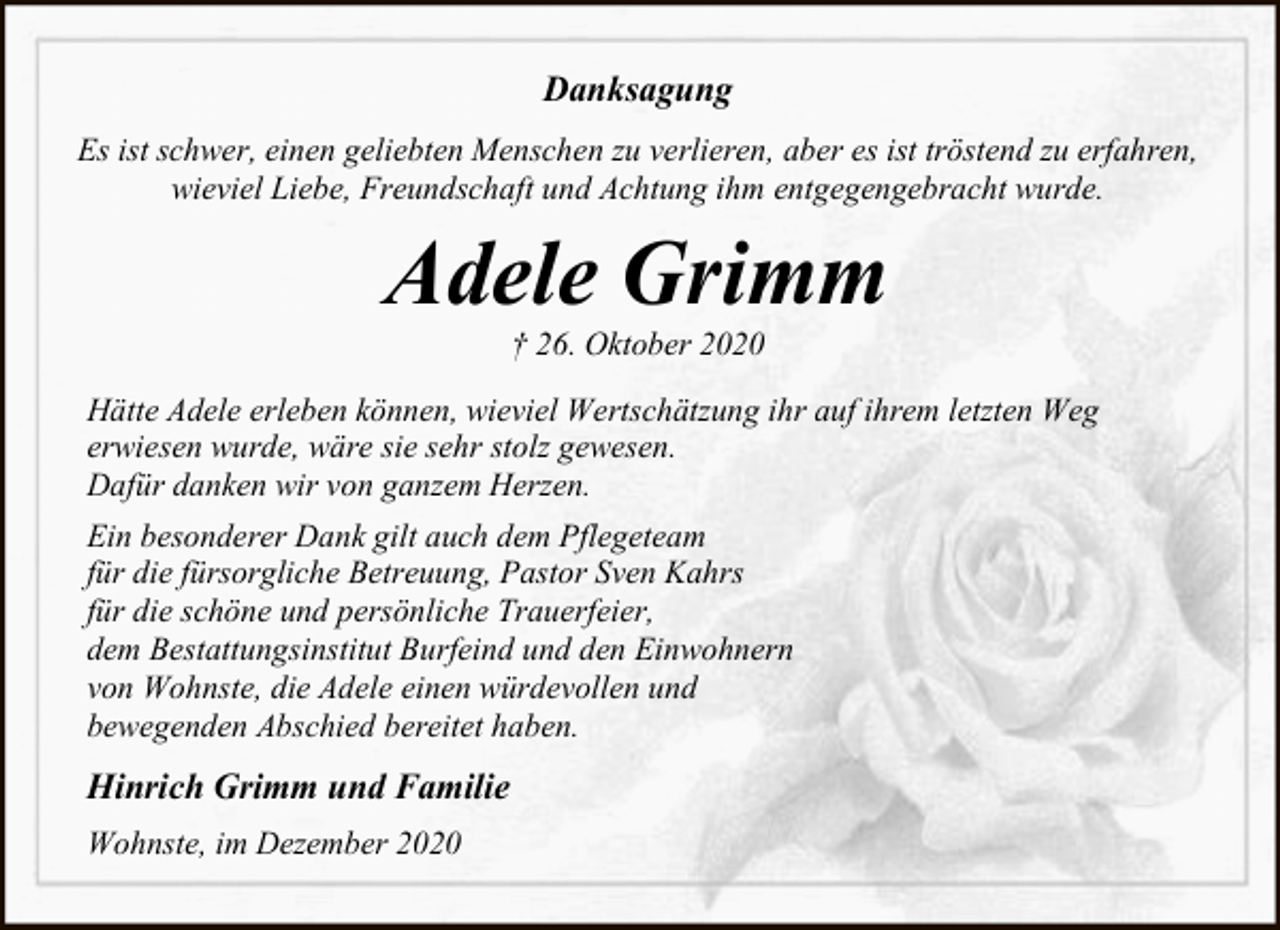 <p>Danksagung<br />Es ist schwer, einen geliebten Menschen zu verlieren, aber es ist tröstend zu erfahren,<br />wieviel Liebe, Freundschaft und Achtung ihm entgegengebracht wurde.</p><p>Adele Grimm<br />† 26. Oktober 2020</p><p>Hätte Adele erleben können, wieviel Wertschätzung ihr auf ihrem letzten Weg<br />erwiesen wurde, wäre sie sehr stolz gewesen.<br />Dafür danken wir von ganzem Herzen.<br />Ein besonderer Dank gilt auch dem Pflegeteam<br />für die fürsorgliche Betreuung, Pastor Sven Kahrs<br />für die schöne und persönliche Trauerfeier,<br />dem Bestattungsinstitut Burfeind und den Einwohnern<br />von Wohnste, die Adele einen würdevollen und<br />bewegenden Abschied bereitet haben.</p><p>Hinrich Grimm und Familie<br />Wohnste, im Dezember 2020</p>