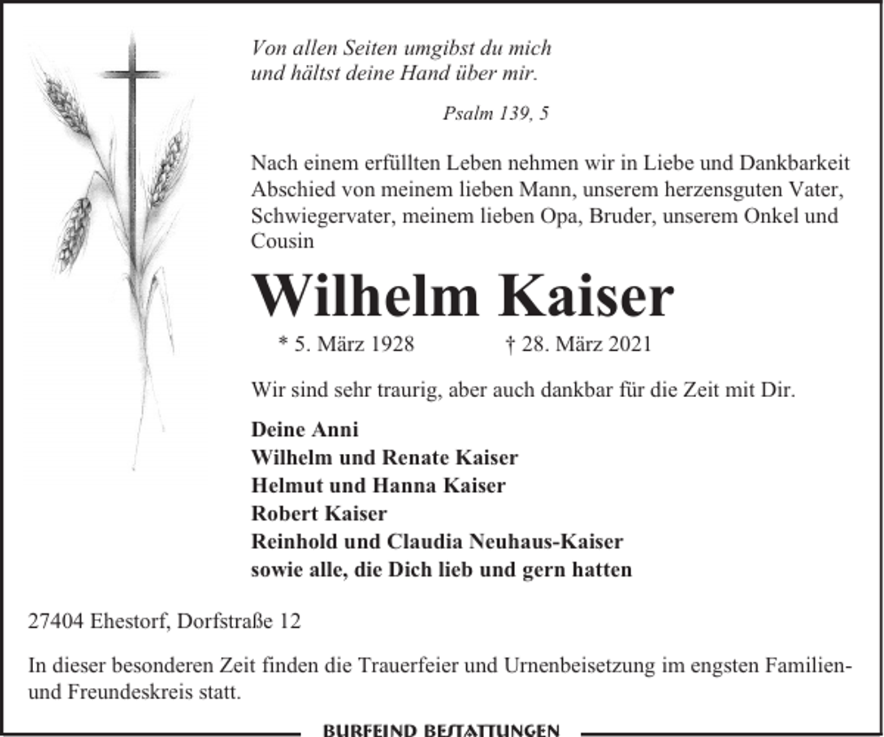 <p>Von allen Seiten umgibst du mich<br />und hältst deine Hand über mir.<br />Psalm 139, 5</p><p>Nach einem erfüllten Leben nehmen wir in Liebe und Dankbarkeit<br />Abschied von meinem lieben Mann, unserem herzensguten Vater,<br />Schwiegervater, meinem lieben Opa, Bruder, unserem Onkel und<br />Cousin</p><p>Wilhelm Kaiser<br />* 5. März 1928</p><p>† 28. März 2021</p><p>Wir sind sehr traurig, aber auch dankbar für die Zeit mit Dir.<br />Deine Anni<br />Wilhelm und Renate Kaiser<br />Helmut und Hanna Kaiser<br />Robert Kaiser<br />Reinhold und Claudia Neuhaus-Kaiser<br />sowie alle, die Dich lieb und gern hatten<br />27404 Ehestorf, Dorfstraße 12<br />In dieser besonderen Zeit finden die Trauerfeier und Urnenbeisetzung im engsten Familienund Freundeskreis statt.</p>