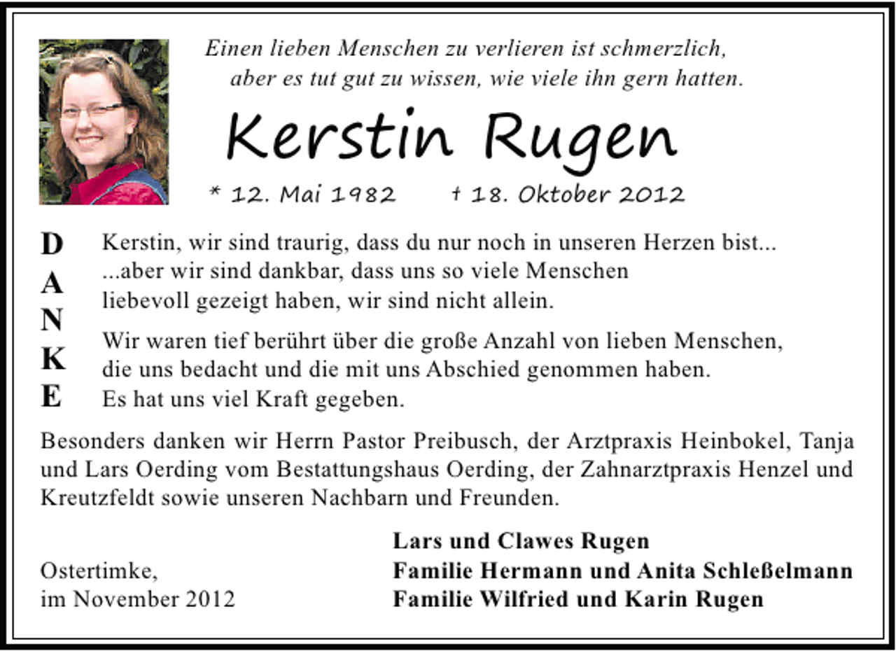 <p>Einen lieben Menschen zu verlieren ist schmerzlich,<br />aber es tut gut zu wissen, wie viele ihn gern hatten.</p><p>Kerstin Rugen<br />* 12. Mai 1982</p><p>D<br />A<br />N<br />K<br />E</p><p>† 18. Oktober 2012</p><p>Kerstin, wir sind traurig, dass du nur noch in unseren Herzen bist...<br />...aber wir sind dankbar, dass uns so viele Menschen<br />liebevoll gezeigt haben, wir sind nicht allein.<br />Wir waren tief berührt über die große Anzahl von lieben Menschen,<br />die uns bedacht und die mit uns Abschied genommen haben.<br />Es hat uns viel Kraft gegeben.</p><p>Besonders danken wir Herrn Pastor Preibusch, der Arztpraxis Heinbokel, Tanja<br />und Lars Oerding vom Bestattungshaus Oerding, der Zahnarztpraxis Henzel und<br />Kreutzfeldt sowie unseren Nachbarn und Freunden.<br />Ostertimke,<br />im November 2012</p><p>Lars und Clawes Rugen<br />Familie Hermann und Anita Schleßelmann<br />Familie Wilfried und Karin Rugen</p>