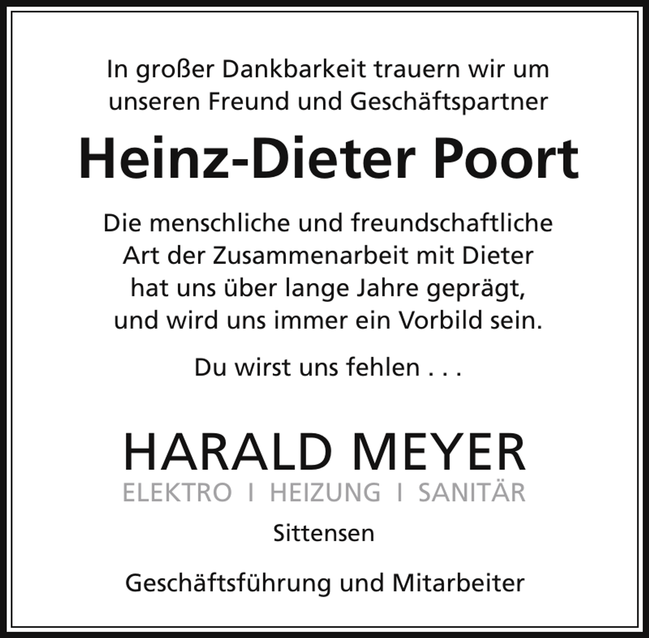 <p>In großer Dankbarkeit trauern wir um<br />unseren Freund und Geschäftspartner</p><p>Heinz-Dieter Poort<br />Die menschliche und freundschaftliche<br />Art der Zusammenarbeit mit Dieter<br />hat uns über lange Jahre geprägt,<br />und wird uns immer ein Vorbild sein.<br />Du wirst uns fehlen . . .</p><p>HARALD MEYER<br />ELEKTRO I HEIZUNG I SANITÄR<br />Sittensen<br />HARALD MEYER Installationen GmbH<br />Geschäftsführung und Mitarbeiter</p>