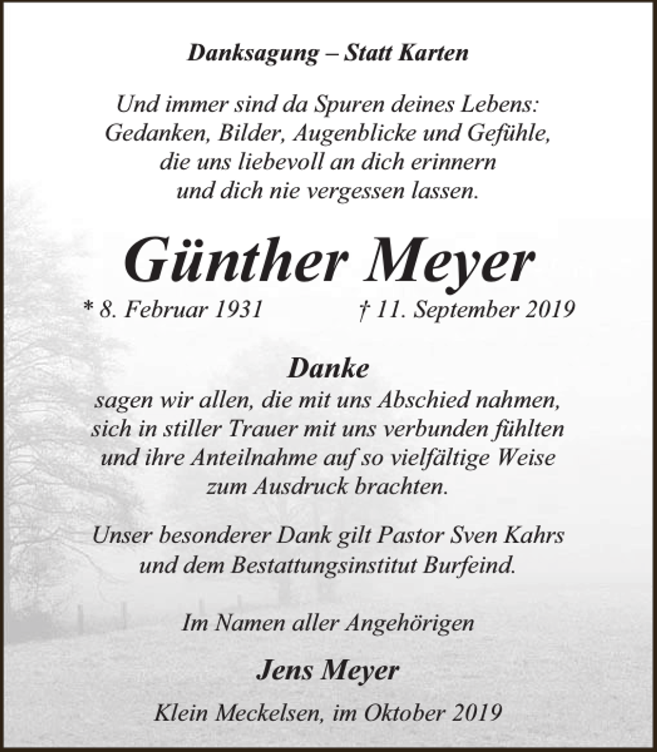 <p>Danksagung – Statt Karten<br />Und immer sind da Spuren deines Lebens:<br />Gedanken, Bilder, Augenblicke und Gefühle,<br />die uns liebevoll an dich erinnern<br />und dich nie vergessen lassen.</p><p>Günther Meyer</p><p>* 8. Februar 1931</p><p>† 11. September 2019</p><p>Danke</p><p>sagen wir allen, die mit uns Abschied nahmen,<br />sich in stiller Trauer mit uns verbunden fühlten<br />und ihre Anteilnahme auf so vielfältige Weise<br />zum Ausdruck brachten.<br />Unser besonderer Dank gilt Pastor Sven Kahrs<br />und dem Bestattungsinstitut Burfeind.<br />Im Namen aller Angehörigen</p><p>Jens Meyer<br />Klein Meckelsen, im Oktober 2019</p>