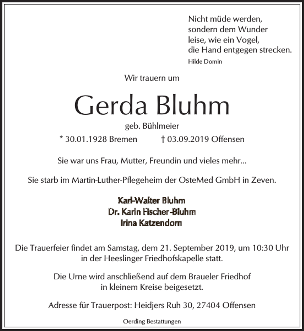 <p>Nicht müde werden,<br />sondern dem Wunder<br />leise, wie ein Vogel,<br />die Hand entgegen strecken.<br />Hilde Domin</p><p>Wir trauern um</p><p>Gerda Bluhm<br />geb. Bühlmeier</p><p>* 30.01.1928 Bremen</p><p>† 03.09.2019 Offensen</p><p>Sie war uns Frau, Mutter, Freundin und vieles mehr...<br />Sie starb im Martin-Luther-Pflegeheim der OsteMed GmbH in Zeven.</p><p>Die Trauerfeier findet am Samstag, dem 21. September 2019, um 10:30 Uhr<br />in der Heeslinger Friedhofskapelle statt.<br />Die Urne wird anschließend auf dem Braueler Friedhof<br />in kleinem Kreise beigesetzt.<br />Adresse für Trauerpost: Heidjers Ruh 30, 27404 Offensen<br />Oerding Bestattungen</p>