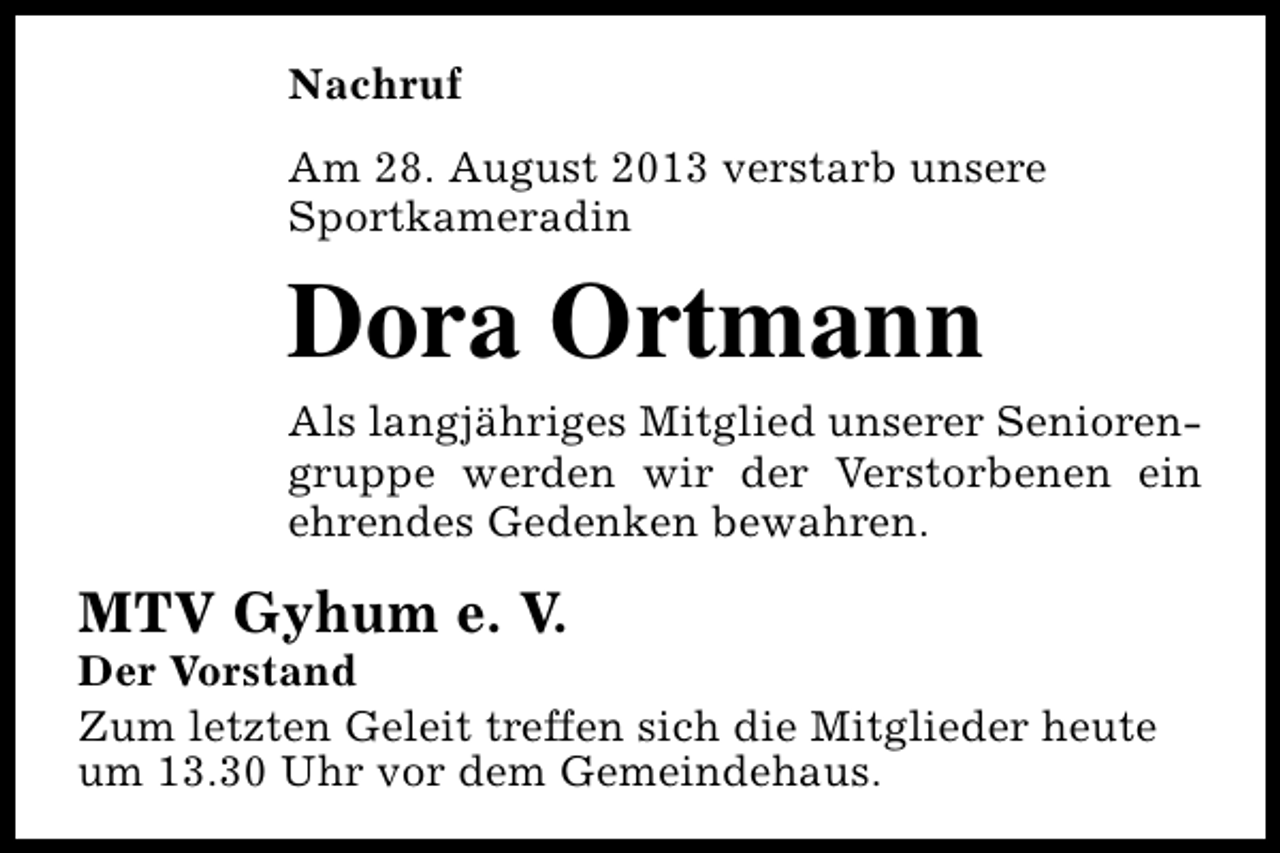 <p>Nachruf<br />Am 28. August 2013 verstarb unsere<br />Sportkameradin</p><p>Dora Ortmann<br />Als langjähriges Mitglied unserer Seniorengruppe werden wir der Verstorbenen ein<br />ehrendes Gedenken bewahren.</p><p>MTV Gyhum e. V.</p><p>Der Vorstand<br />Zum letzten Geleit treffen sich die Mitglieder heute<br />um 13.30 Uhr vor dem Gemeindehaus.</p>