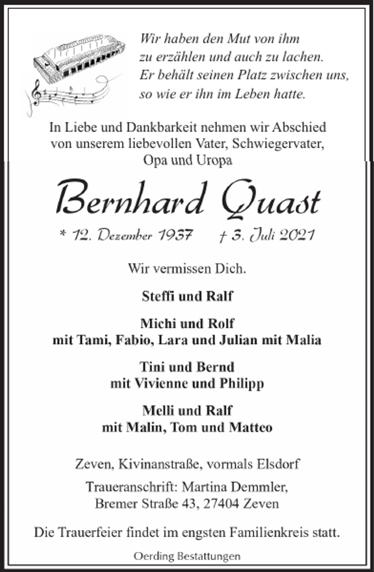 <p>Wir haben den Mut von ihm<br />zu erzählen und auch zu lachen.<br />Er behält seinen Platz zwischen uns,<br />so wie er ihn im Leben hatte.<br />In Liebe und Dankbarkeit nehmen wir Abschied<br />von unserem liebevollen Vater, Schwiegervater,<br />Opa und Uropa</p><p>Bernhard Quast<br />* 12. Dezember 1937</p><p>† 3. Juli 2021</p><p>Wir vermissen Dich.<br />Steffi und Ralf<br />Michi und Rolf<br />mit Tami, Fabio, Lara und Julian mit Malia<br />Tini und Bernd<br />mit Vivienne und Philipp<br />Melli und Ralf<br />mit Malin, Tom und Matteo<br />Zeven, Kivinanstraße, vormals Elsdorf<br />Traueranschrift: Martina Demmler,<br />Bremer Straße 43, 27404 Zeven<br />Die Trauerfeier findet im engsten Familienkreis statt.<br />Oerding Bestattungen</p>