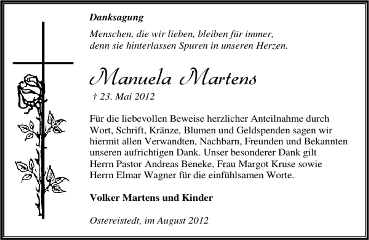 <p>Danksagung<br />Menschen, die wir lieben, bleiben für immer,<br />denn sie hinterlassen Spuren in unseren Herzen.</p><p>Manuela Martens<br />† 23. Mai 2012</p><p>Für die liebevollen Beweise herzlicher Anteilnahme durch<br />Wort, Schrift, Kränze, Blumen und Geldspenden sagen wir<br />hiermit allen Verwandten, Nachbarn, Freunden und Bekannten<br />unseren aufrichtigen Dank. Unser besonderer Dank gilt<br />Herrn Pastor Andreas Beneke, Frau Margot Kruse sowie<br />Herrn Elmar Wagner für die einfühlsamen Worte.<br />Volker Martens und Kinder<br />Ostereistedt, im August 2012</p>