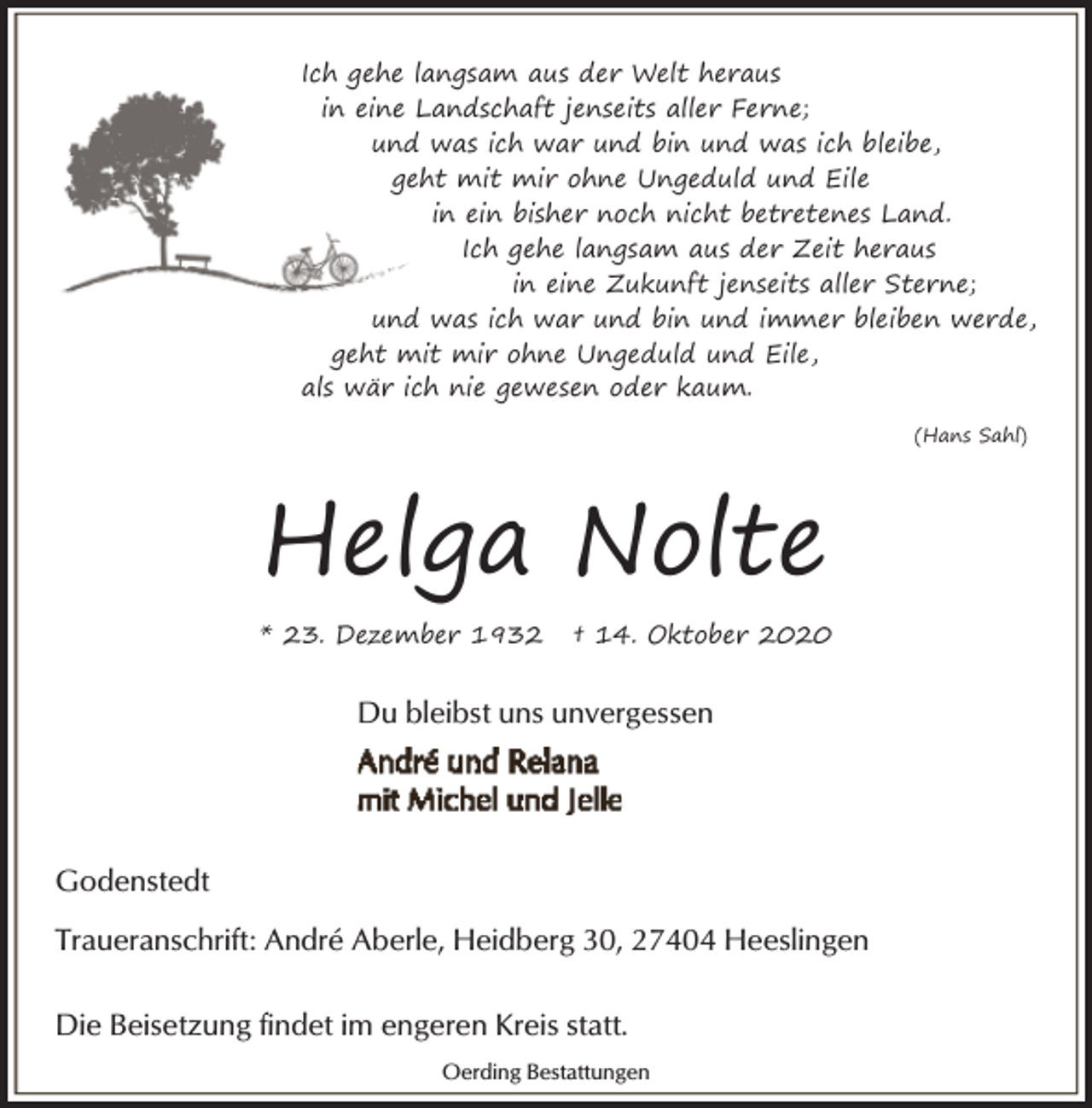<p>Ich gehe langsam aus der Welt heraus<br />in eine Landschaft jenseits aller Ferne;<br />und was ich war und bin und was ich bleibe,<br />geht mit mir ohne Ungeduld und Eile<br />in ein bisher noch nicht betretenes Land.<br />Ich gehe langsam aus der Zeit heraus<br />in eine Zukunft jenseits aller Sterne;<br />und was ich war und bin und immer bleiben werde,<br />geht mit mir ohne Ungeduld und Eile,<br />als wär ich nie gewesen oder kaum.<br />(Hans Sahl)</p><p>Helga Nolte<br />* 23. Dezember 1932</p><p>† 14. Oktober 2020</p><p>Du bleibst uns unvergessen</p><p>Godenstedt<br />Traueranschrift: André Aberle, Heidberg 30, 27404 Heeslingen<br />Die Beisetzung findet im engeren Kreis statt.<br />Oerding Bestattungen</p>