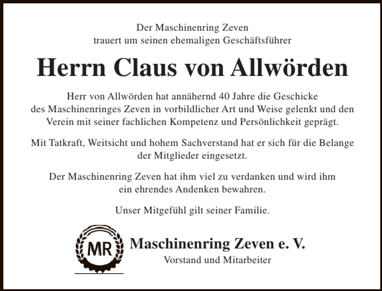 <p>Der Maschinenring Zeven<br />trauert um seinen ehemaligen Geschäftsführer</p><p>Herrn Claus von Allwörden<br />Herr von Allwörden hat annähernd 40 Jahre die Geschicke<br />des Maschinenringes Zeven in vorbildlicher Art und Weise gelenkt und den<br />Verein mit seiner fachlichen Kompetenz und Persönlichkeit geprägt.<br />Mit Tatkraft, Weitsicht und hohem Sachverstand hat er sich für die Belange<br />der Mitglieder eingesetzt.<br />Der Maschinenring Zeven hat ihm viel zu verdanken und wird ihm<br />ein ehrendes Andenken bewahren.<br />Unser Mitgefühl gilt seiner Familie.</p><p>Maschinenring Zeven e. V.<br />Vorstand und Mitarbeiter</p>