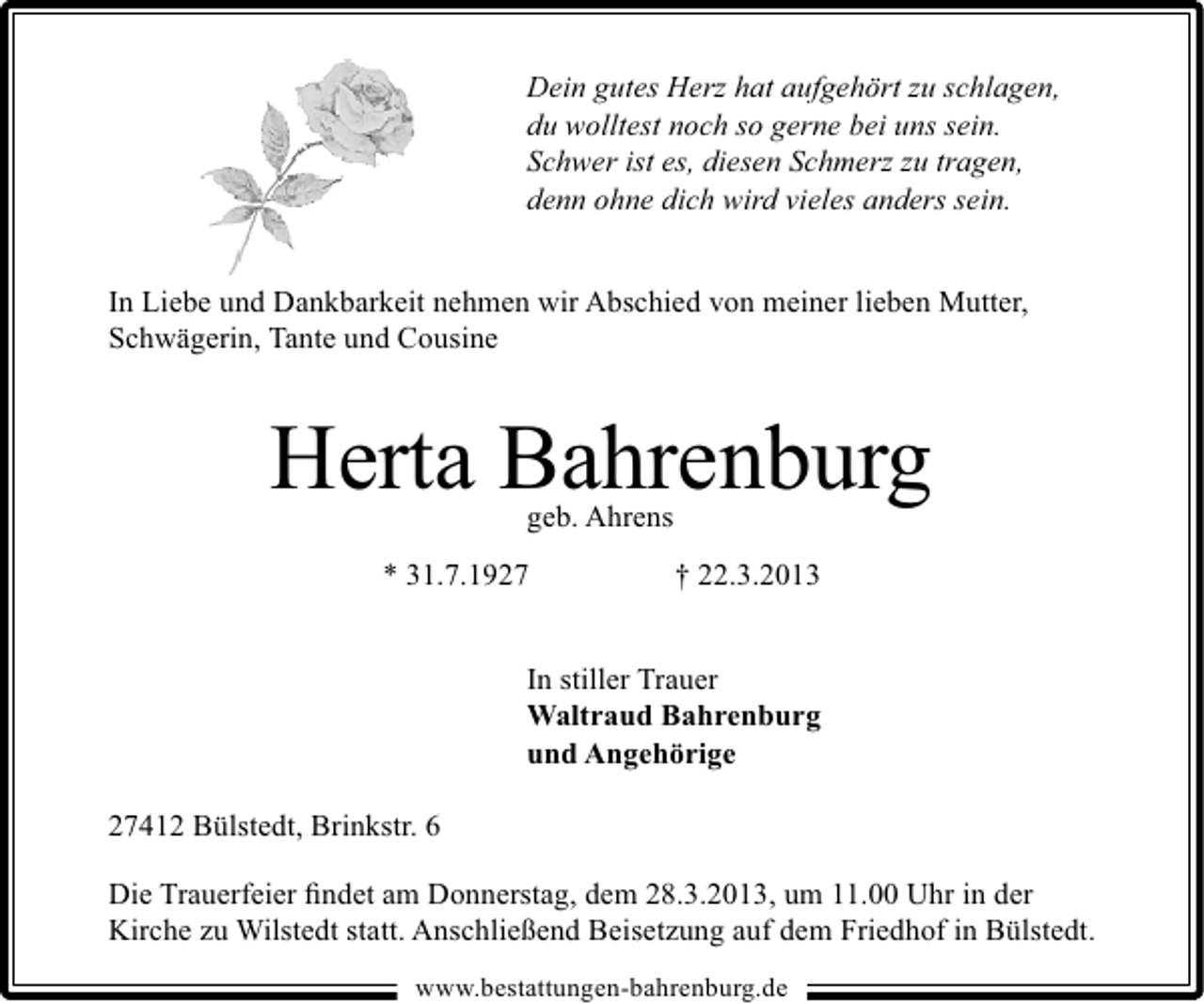 <p>Dein gutes Herz hat aufgehört zu schlagen,<br />du wolltest noch so gerne bei uns sein.<br />Schwer ist es, diesen Schmerz zu tragen,<br />denn ohne dich wird vieles anders sein.<br />In Liebe und Dankbarkeit nehmen wir Abschied von meiner lieben Mutter,<br />Schwägerin, Tante und Cousine</p><p>Herta Bahrenburg<br />geb. Ahrens</p><p>* 31.7.1927</p><p>† 22.3.2013</p><p>In stiller Trauer<br />Waltraud Bahrenburg<br />und Angehörige<br />27412 Bülstedt, Brinkstr. 6<br />Die Trauerfeier ﬁndet am Donnerstag, dem 28.3.2013, um 11.00 Uhr in der<br />Kirche zu Wilstedt statt. Anschließend Beisetzung auf dem Friedhof in Bülstedt.<br />www.bestattungen-bahrenburg.de</p>