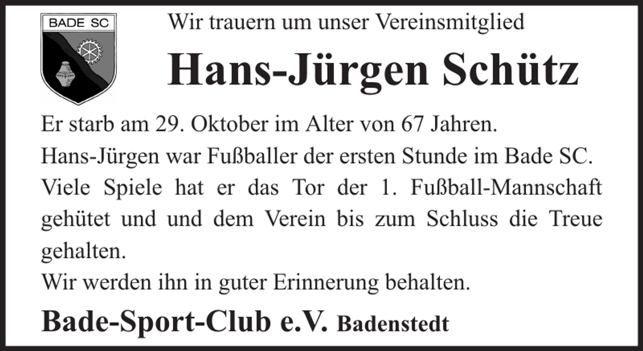 <p>Wir trauern um unser Vereinsmitglied</p><p>Hans-Jürgen Schütz<br />Er starb am 29. Oktober im Alter von 67 Jahren.<br />Hans-Jürgen war Fußballer der ersten Stunde im Bade SC.<br />Viele Spiele hat er das Tor der 1. Fußball-Mannschaft<br />gehütet und und dem Verein bis zum Schluss die Treue<br />gehalten.<br />Wir werden ihn in guter Erinnerung behalten.</p><p>Bade-Sport-Club e.V. Badenstedt</p>