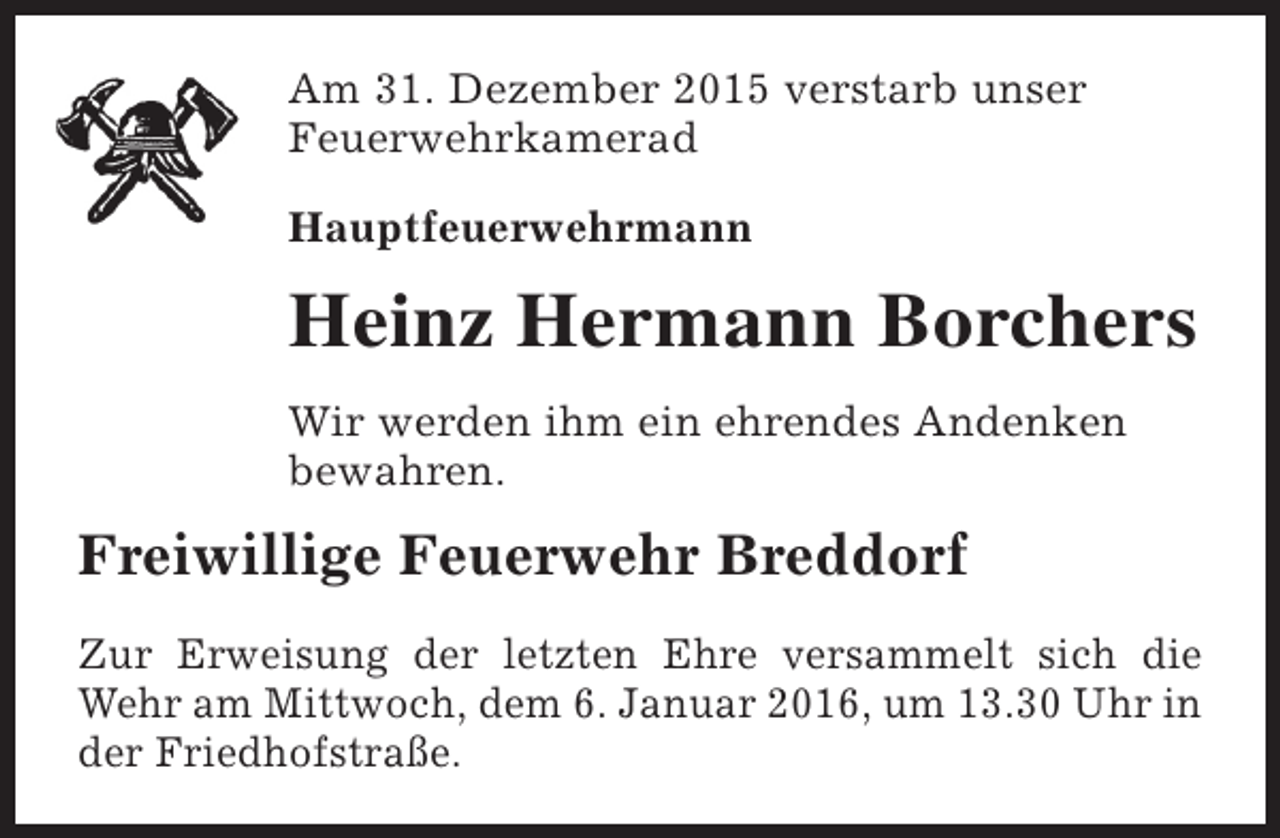 <p>Am 31. Dezember 2015 verstarb unser<br />Feuerwehrkamerad<br />Hauptfeuerwehrmann</p><p>Heinz Hermann Borchers<br />Wir werden ihm ein ehrendes Andenken<br />bewahren.</p><p>Freiwillige Feuerwehr Breddorf<br />Zur Erweisung der letzten Ehre versammelt sich die<br />Wehr am Mittwoch, dem 6. Januar 2016, um 13.30 Uhr in<br />der Friedhofstraße.</p>