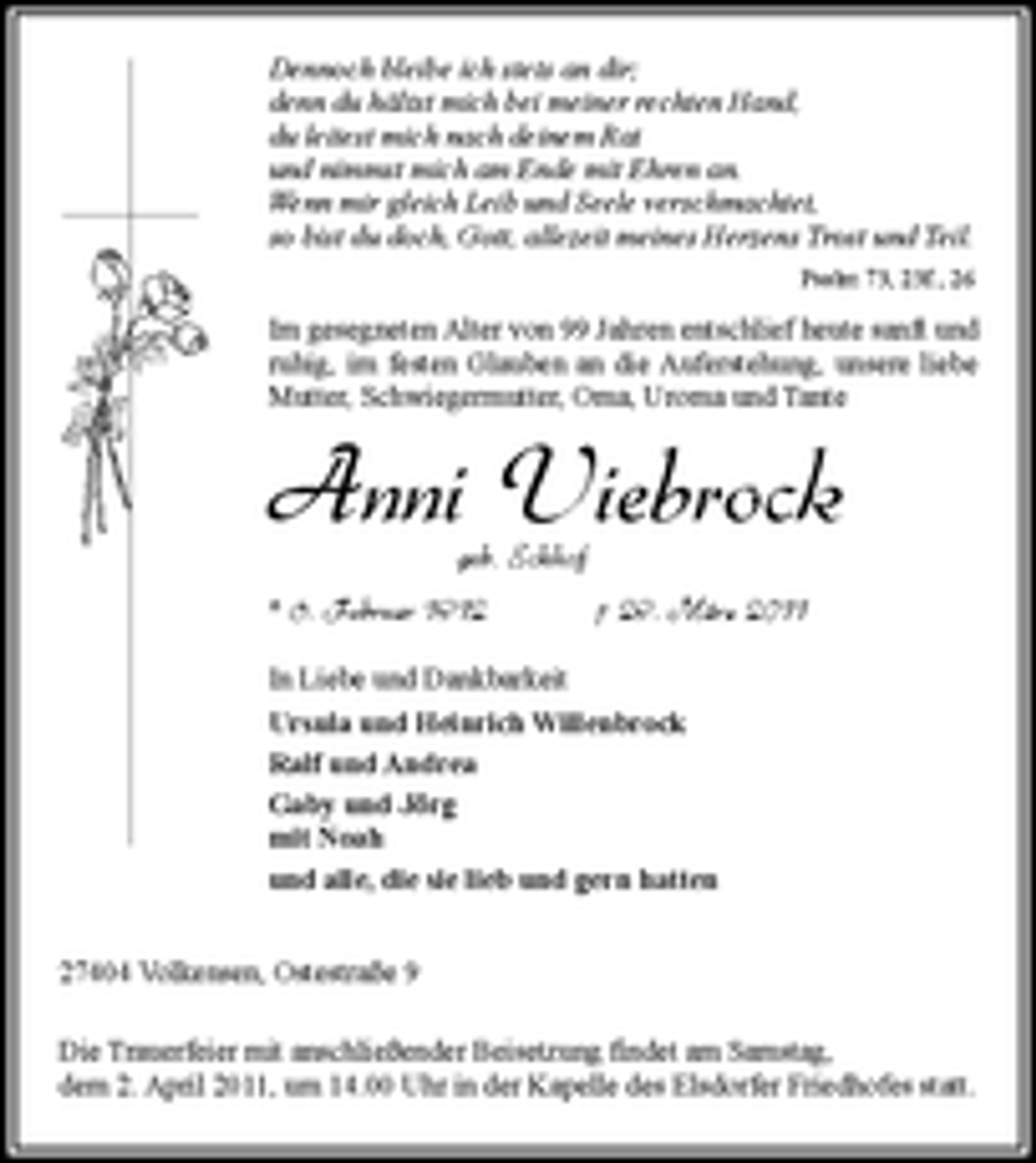 <p>Dennoch bleibe ich stets an dir; denn du hältst mich bei meiner rechten Hand, du leitest mich nach deinem Rat und nimmst mich am Ende mit Ehren an. Wenn mir gleich Leib und Seele verschmachtet, so bist du doch, Gott, allezeit meines Herzens Trost und Teil.<br />Psalm 73, 23f., 26</p><p>Im gesegneten Alter von 99 Jahren verstarb heute unsere liebe Mutter, Schwiegermutter, Oma, Uroma und Tante</p><p>Anni Viebrock<br />geb. Eckhof<br />* 6. Februar 1912 † 29. März 2011<br />In Liebe und Dankbarkeit Ursula und Heinrich Willenbrock Ralf und Andrea Gaby und Jörg mit Noah und alle, die sie lieb und gern hatten 27404 Volkensen, Ostestraße 9 Die Trauerfeier mit anschließender Beisetzung findet am Samstag, dem 2. April 2011, um 14.00 Uhr in der Kapelle des Elsdorfer Friedhofes statt.</p>