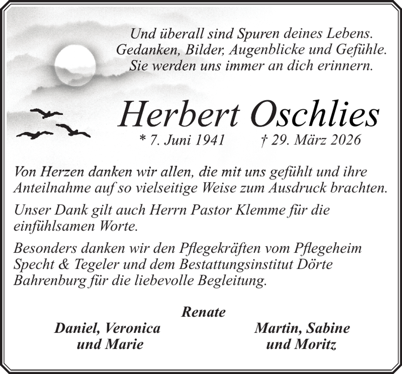 <p>Und überall sind Spuren<br />n deines Lebens.<br />Gedanken, Bilder, Augenblicke und Gefühle.<br />Sie werden uns immer an dich erinnern.</p>
<p>Herbert Oschlies<br />* 7. Juni 1941</p>
<p>† 29. März 2026</p>
<p>Von Herzen danken wir allen, die mit uns gefühlt und ihre<br />Anteilnahme auf so vielseitige Weise zum Ausdruck brachten.<br />Unser Dank gilt auch Herrn Pastor Klemme für die<br />einfühlsamen Worte.<br />Besonders danken wir den Pflegekräften vom Pflegeheim<br />Specht &amp; Tegeler und dem Bestattungsinstitut Dörte<br />Bahrenburg für die liebevolle Begleitung.<br />Daniel, Veronica<br />und Marie</p>
<p>Renate</p>
<p>Martin, Sabine<br />und Moritz</p>