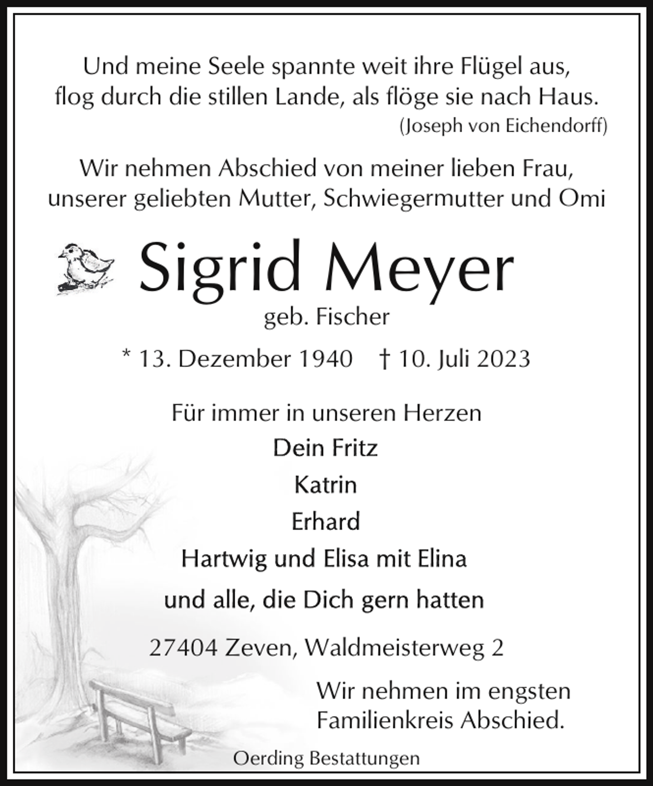 <p>Und meine Seele spannte weit ihre Flügel aus,<br />flog durch die stillen Lande, als flöge sie nach Haus.<br />(Joseph von Eichendorff)</p><p>Wir nehmen Abschied von meiner lieben Frau,<br />unserer geliebten Mutter, Schwiegermutter und Omi</p><p>Sigrid Meyer<br />geb. Fischer<br />* 13. Dezember 1940</p><p>† 10. Juli 2023</p><p>Für immer in unseren Herzen</p><p>27404 Zeven, Waldmeisterweg 2<br />Wir nehmen im engsten<br />Familienkreis Abschied.<br />Oerding Bestattungen</p>