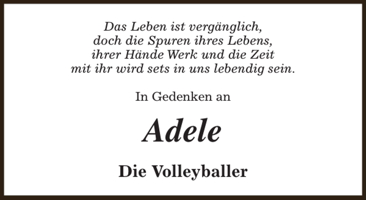 <p>Das Leben ist vergänglich,<br />doch die Spuren ihres Lebens,<br />ihrer Hände Werk und die Zeit<br />mit ihr wird sets in uns lebendig sein.<br />In Gedenken an</p><p>Adele<br />Die Volleyballer</p>