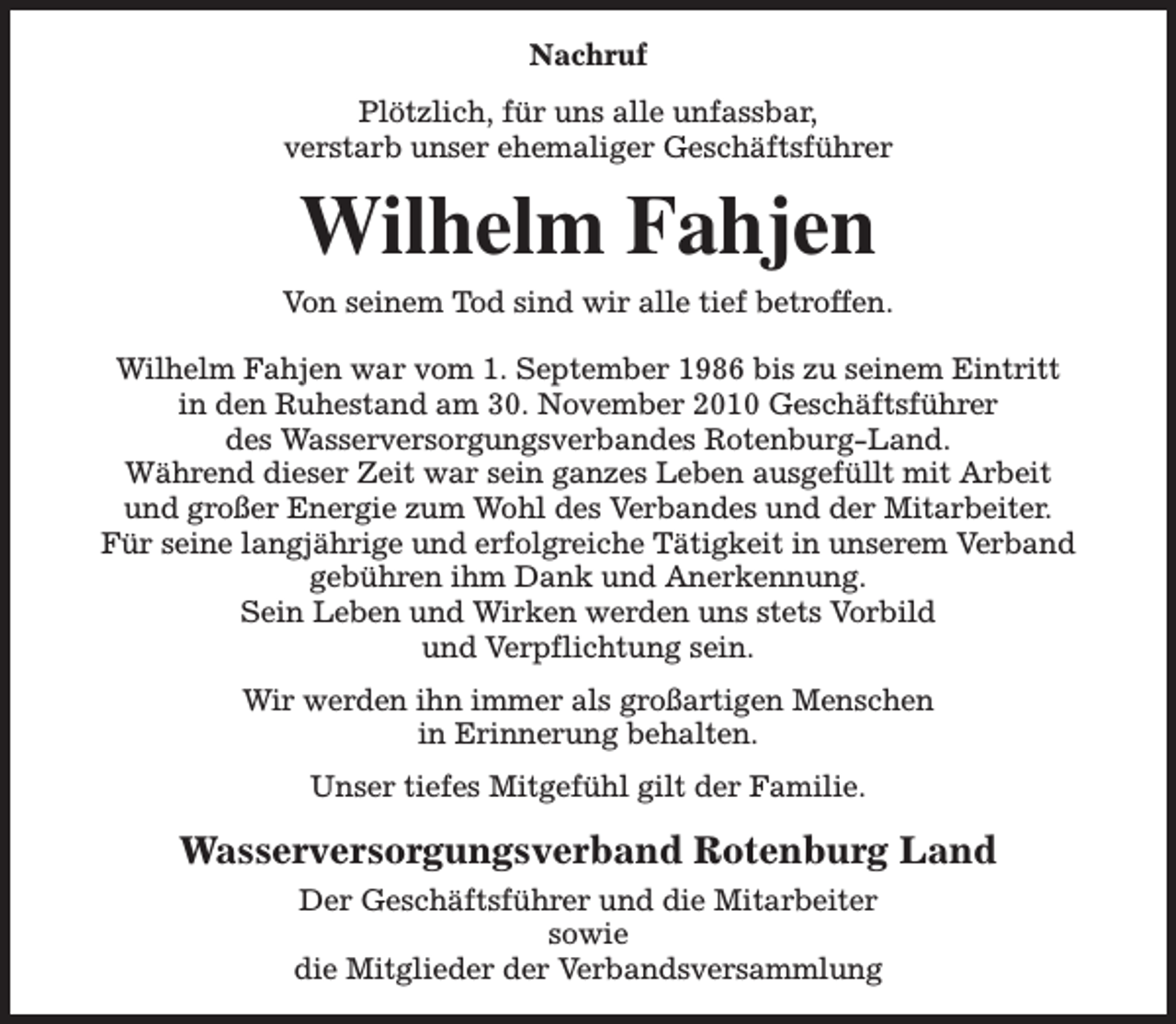 <p>Nachruf<br />Plötzlich, für uns alle unfassbar,<br />verstarb unser ehemaliger Geschäftsführer</p><p>Wilhelm Fahjen</p><p>Von seinem Tod sind wir alle tief betroffen.<br />Wilhelm Fahjen war vom 1. September 1986 bis zu seinem Eintritt<br />in den Ruhestand am 30. November 2010 Geschäftsführer<br />des Wasserversorgungsverbandes Rotenburg-Land.<br />Während dieser Zeit war sein ganzes Leben ausgefüllt mit Arbeit<br />und großer Energie zum Wohl des Verbandes und der Mitarbeiter.<br />Für seine langjährige und erfolgreiche Tätigkeit in unserem Verband<br />gebühren ihm Dank und Anerkennung.<br />Sein Leben und Wirken werden uns stets Vorbild<br />und Verpflichtung sein.<br />Wir werden ihn immer als großartigen Menschen<br />in Erinnerung behalten.<br />Unser tiefes Mitgefühl gilt der Familie.</p><p>Wasserversorgungsverband Rotenburg Land<br />Der Geschäftsführer und die Mitarbeiter<br />sowie<br />die Mitglieder der Verbandsversammlung</p>