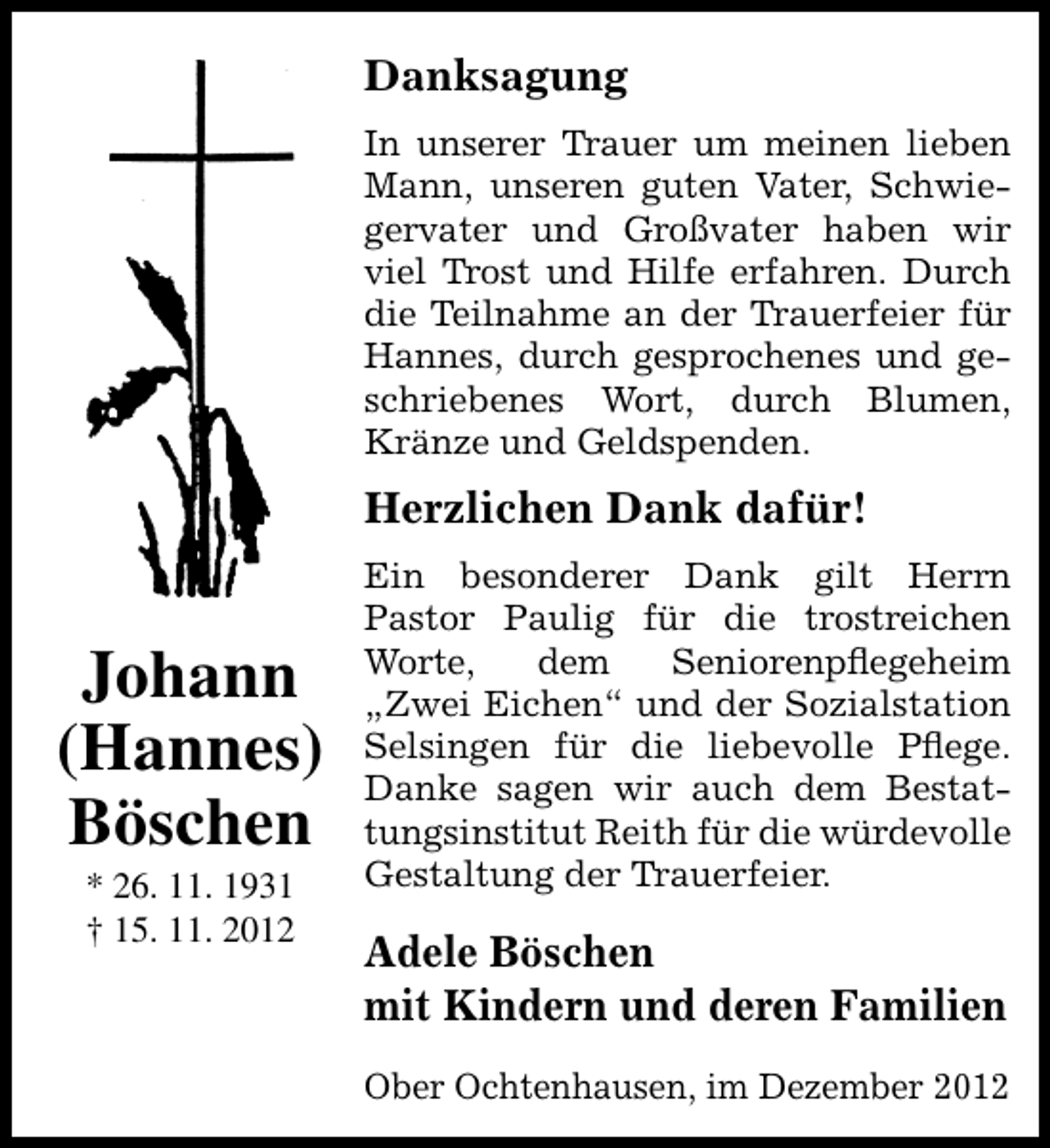 <p>Danksagung<br />In unserer Trauer um meinen lieben<br />Mann, unseren guten Vater, Schwiegervater und Großvater haben wir<br />viel Trost und Hilfe erfahren. Durch<br />die Teilnahme an der Trauerfeier für<br />Hannes, durch gesprochenes und geschriebenes Wort, durch Blumen,<br />Kränze und Geldspenden.</p><p>Herzlichen Dank dafür!</p><p>Johann<br />(Hannes)<br />Böschen<br />* 26. 11. 1931<br />† 15. 11. 2012</p><p>Ein besonderer Dank gilt Herrn<br />Pastor Paulig für die trostreichen<br />Worte,<br />dem<br />Seniorenpﬂegeheim<br />„Zwei Eichen“ und der Sozialstation<br />Selsingen für die liebevolle Pﬂege.<br />Danke sagen wir auch dem Bestattungsinstitut Reith für die würdevolle<br />Gestaltung der Trauerfeier.</p><p>Adele Böschen<br />mit Kindern und deren Familien<br />Ober Ochtenhausen, im Dezember 2012</p>