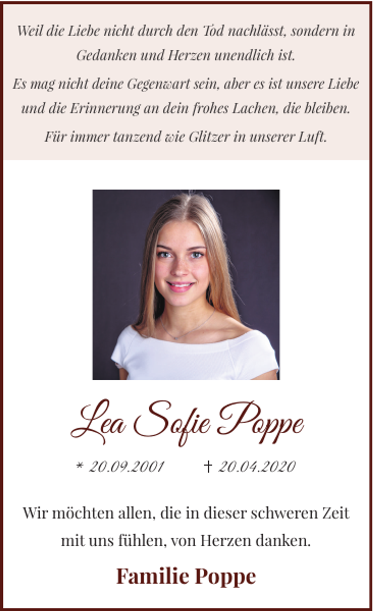 <p>Weil die Liebe nicht durch den Tod nachlässt, sondern in<br />Gedanken und Herzen unendlich ist.<br />Es mag nicht deine Gegenwart sein, aber es ist unsere Liebe<br />und die Erinnerung an dein frohes Lachen, die bleiben.<br />Für immer tanzend wie Glitzer in unserer Luft.</p><p>Lea Soﬁe Poppe<br />* 20.09.2001</p><p>20.04.2020</p><p>Wir möchten allen, die in dieser schweren Zeit<br />mit uns fühlen, von Herzen danken.</p><p>Familie Poppe</p>