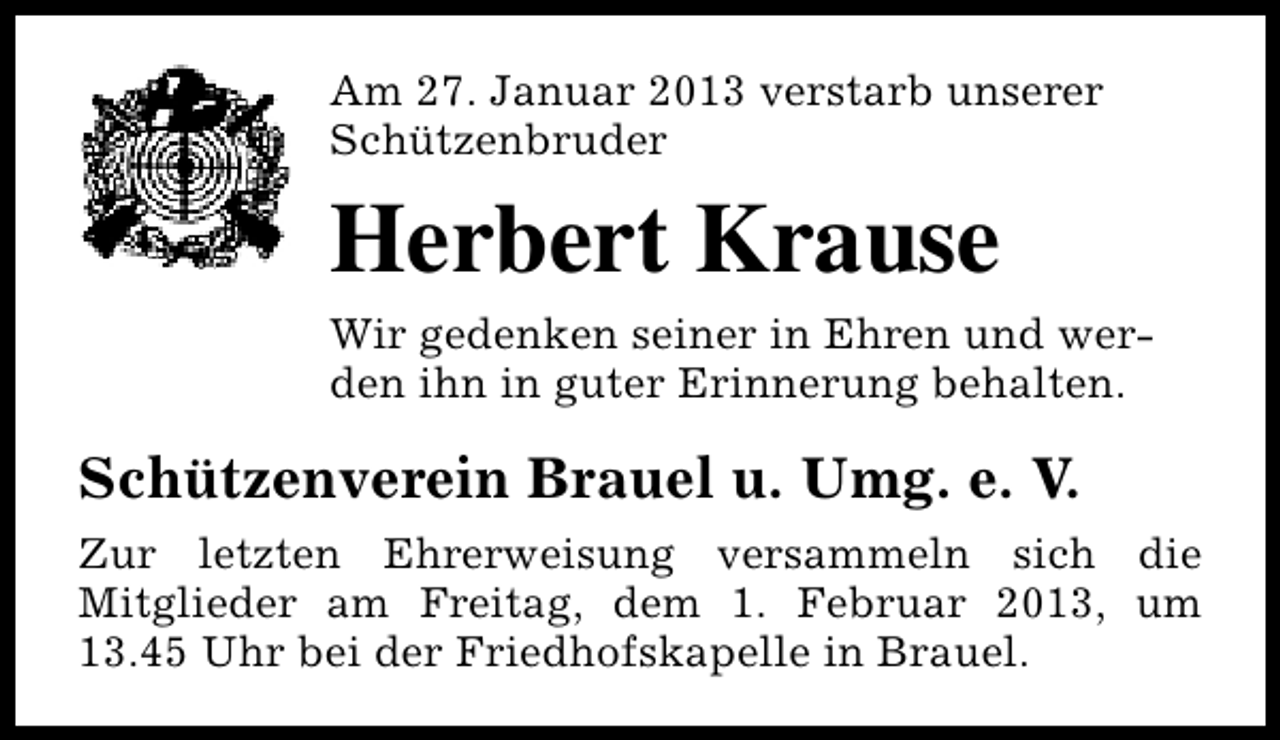 <p>Am 27. Januar 2013 verstarb unserer<br />Schützenbruder</p><p>Herbert Krause<br />Wir gedenken seiner in Ehren und werden ihn in guter Erinnerung behalten.</p><p>Schützenverein Brauel u. Umg. e. V.<br />Zur letzten Ehrerweisung versammeln sich die<br />Mitglieder am Freitag, dem 1. Februar 2013, um<br />13.45 Uhr bei der Friedhofskapelle in Brauel.</p>