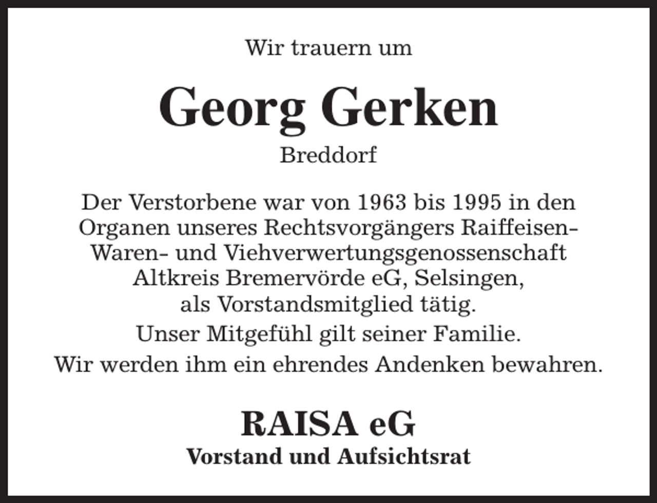 <p>Wir trauern um</p><p>Georg Gerken<br />Breddorf</p><p>Der Verstorbene war von 1963 bis 1995 in den<br />Organen unseres Rechtsvorgängers RaiffeisenWaren- und Viehverwertungsgenossenschaft<br />Altkreis Bremervörde eG, Selsingen,<br />als Vorstandsmitglied tätig.<br />Unser Mitgefühl gilt seiner Familie.<br />Wir werden ihm ein ehrendes Andenken bewahren.</p><p>RAISA eG</p><p>Vorstand und Aufsichtsrat</p>