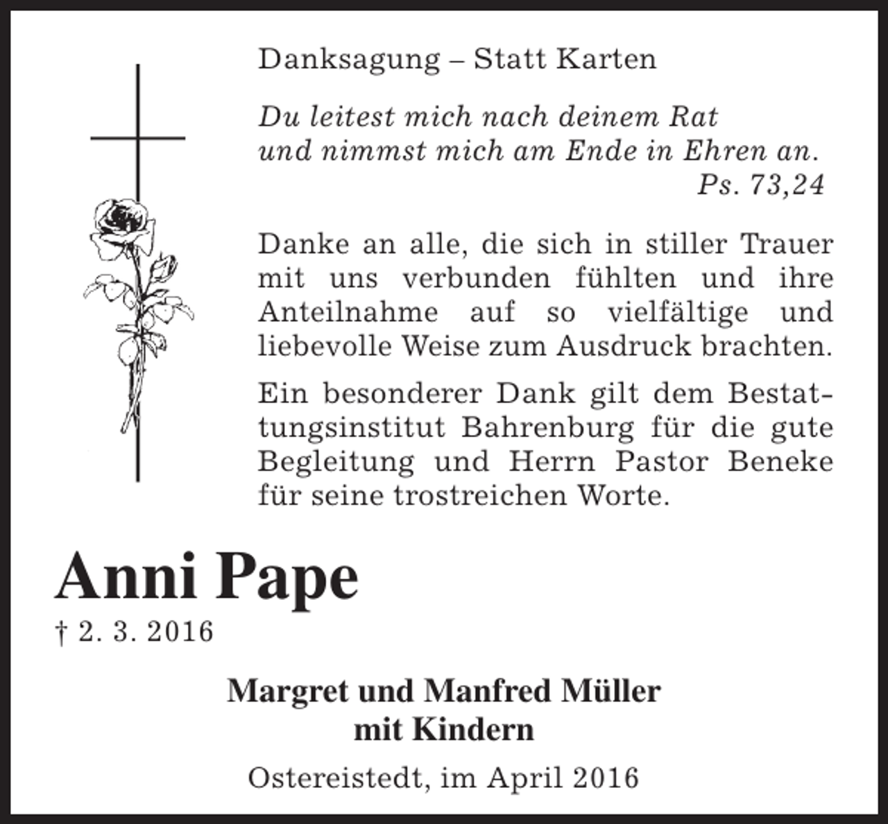 <p>Danksagung – Statt Karten<br />Du leitest mich nach deinem Rat<br />und nimmst mich am Ende in Ehren an.<br />Ps. 73,24<br />Danke an alle, die sich in stiller Trauer<br />mit uns verbunden fühlten und ihre<br />Anteilnahme auf so vielfältige und<br />liebevolle Weise zum Ausdruck brachten.<br />Ein besonderer Dank gilt dem Bestattungsinstitut Bahrenburg für die gute<br />Begleitung und Herrn Pastor Beneke<br />für seine trostreichen Worte.</p><p>Anni Pape<br />† 2. 3. 2016</p><p>Margret und Manfred Müller<br />mit Kindern<br />Ostereistedt, im April 2016</p>