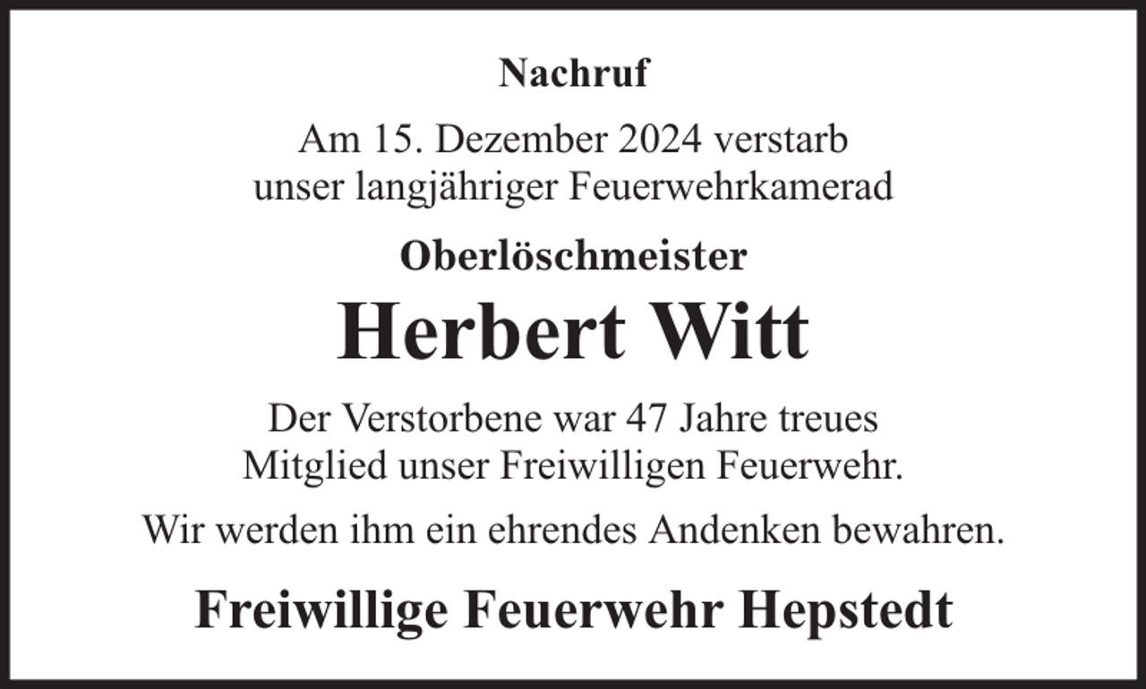 <p>Nachruf<br />Am 15. Dezember 2024 verstarb<br />unser langjähriger Feuerwehrkamerad<br />Oberlöschmeister</p><p>Herbert Witt<br />Der Verstorbene war 47 Jahre treues<br />Mitglied unser Freiwilligen Feuerwehr.<br />Wir werden ihm ein ehrendes Andenken bewahren.</p><p>Freiwillige Feuerwehr Hepstedt</p>