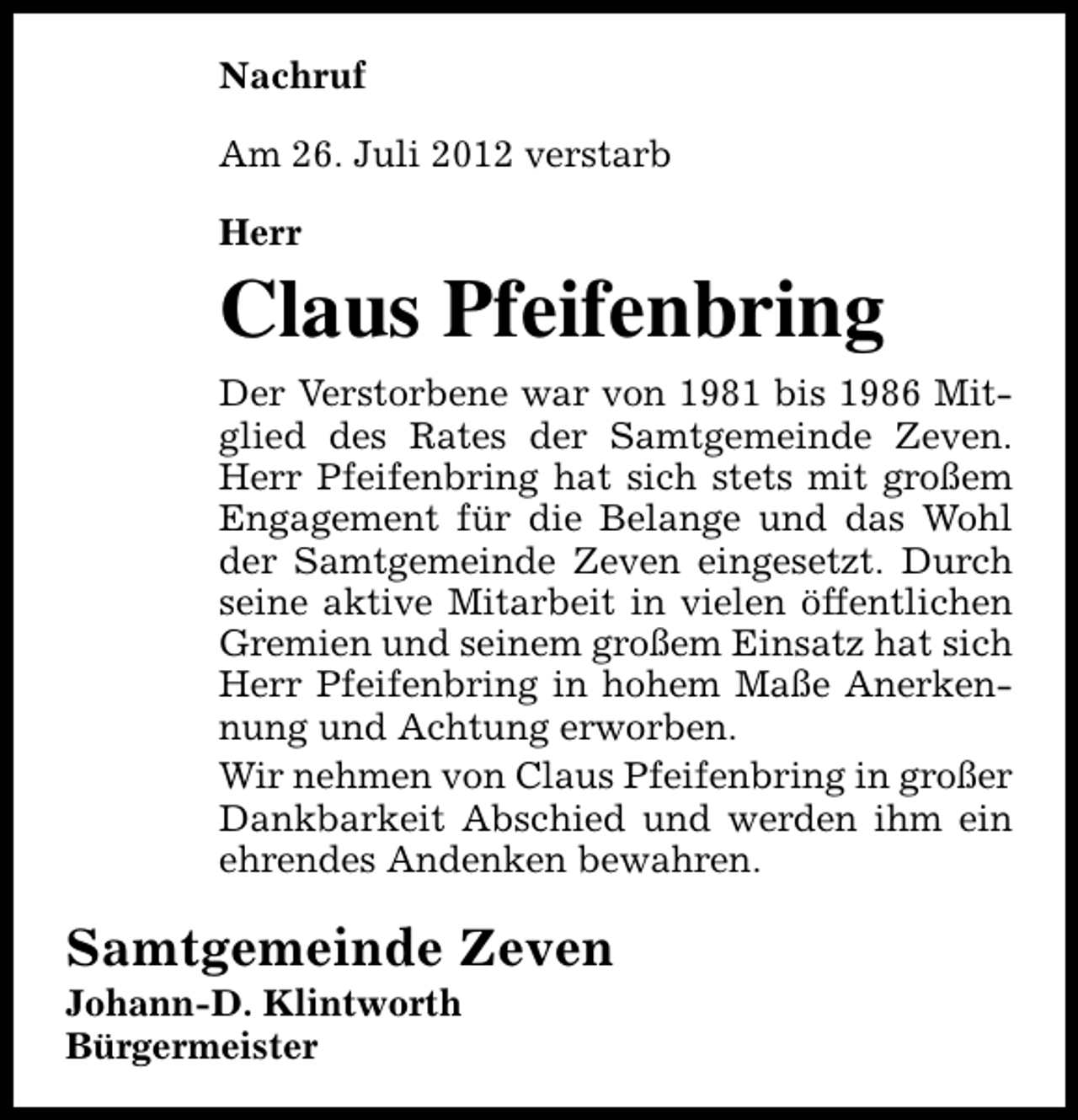 <p>Nachruf<br />Am 26. Juli 2012 verstarb<br />Herr</p><p>Claus Pfeifenbring<br />Der Verstorbene war von 1981 bis 1986 Mitglied des Rates der Samtgemeinde Zeven.<br />Herr Pfeifenbring hat sich stets mit großem<br />Engagement für die Belange und das Wohl<br />der Samtgemeinde Zeven eingesetzt. Durch<br />seine aktive Mitarbeit in vielen öffentlichen<br />Gremien und seinem großem Einsatz hat sich<br />Herr Pfeifenbring in hohem Maße Anerkennung und Achtung erworben.<br />Wir nehmen von Claus Pfeifenbring in großer<br />Dankbarkeit Abschied und werden ihm ein<br />ehrendes Andenken bewahren.</p><p>Samtgemeinde Zeven</p><p>Johann-D. Klintworth<br />Bürgermeister</p>