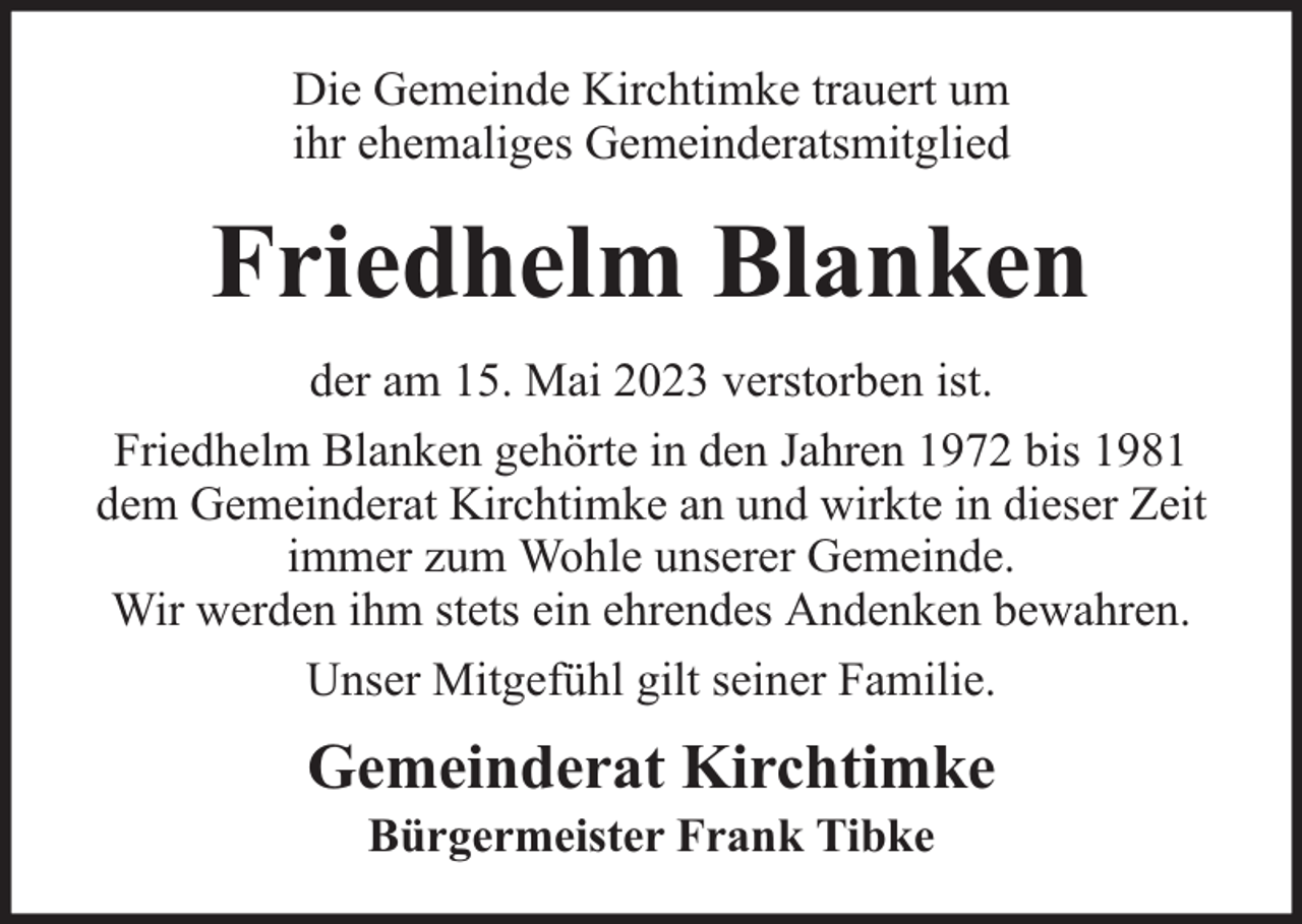 <p>Die Gemeinde Kirchtimke trauert um<br />ihr ehemaliges Gemeinderatsmitglied</p><p>Friedhelm Blanken<br />der am 15. Mai 2023 verstorben ist.<br />Friedhelm Blanken gehörte in den Jahren 1972 bis 1981<br />dem Gemeinderat Kirchtimke an und wirkte in dieser Zeit<br />immer zum Wohle unserer Gemeinde.<br />Wir werden ihm stets ein ehrendes Andenken bewahren.<br />Unser Mitgefühl gilt seiner Familie.</p><p>Gemeinderat Kirchtimke<br />Bürgermeister Frank Tibke</p>