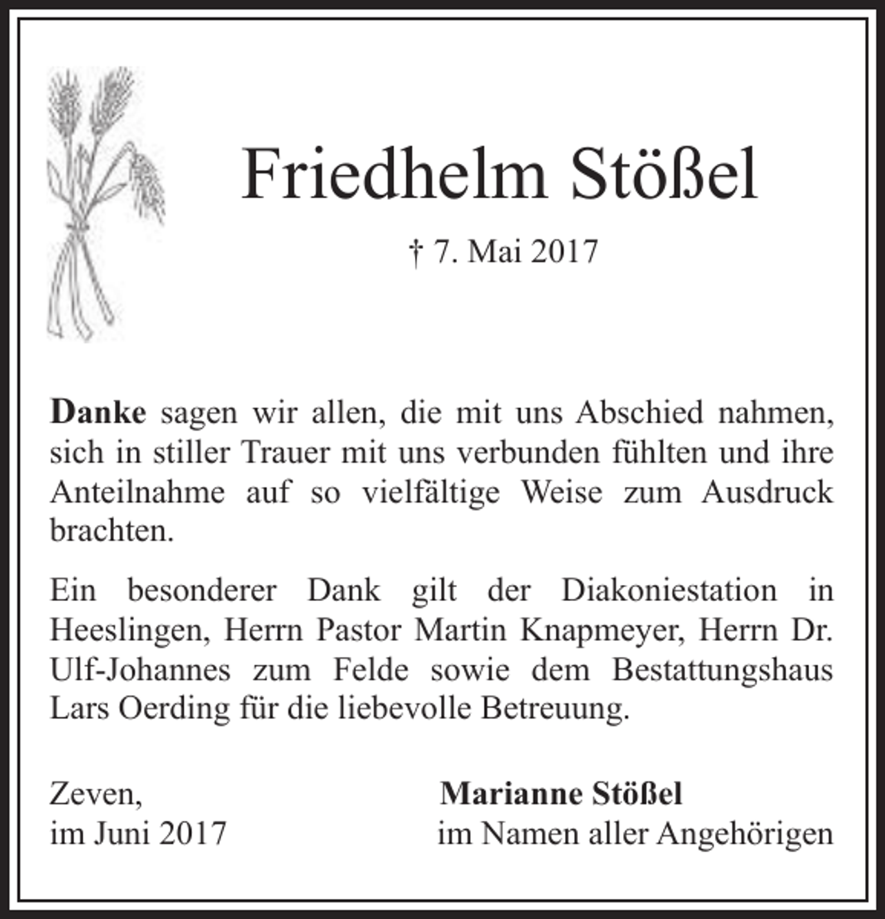 <p>Friedhelm Stößel<br />† 7. Mai 2017</p><p>Danke sagen wir allen, die mit uns Abschied nahmen,<br />sich in stiller Trauer mit uns verbunden fühlten und ihre<br />Anteilnahme auf so vielfältige Weise zum Ausdruck<br />brachten.</p><p>Ein besonderer Dank gilt der Diakoniestation in<br />Heeslingen, Herrn Pastor Martin Knapmeyer, Herrn Dr.<br />Ulf-Johannes zum Felde sowie dem Bestattungshaus<br />Lars Oerding für die liebevolle Betreuung.<br />Zeven,<br />im Juni 2017</p><p>Marianne Stößel<br />im Namen aller Angehörigen</p>