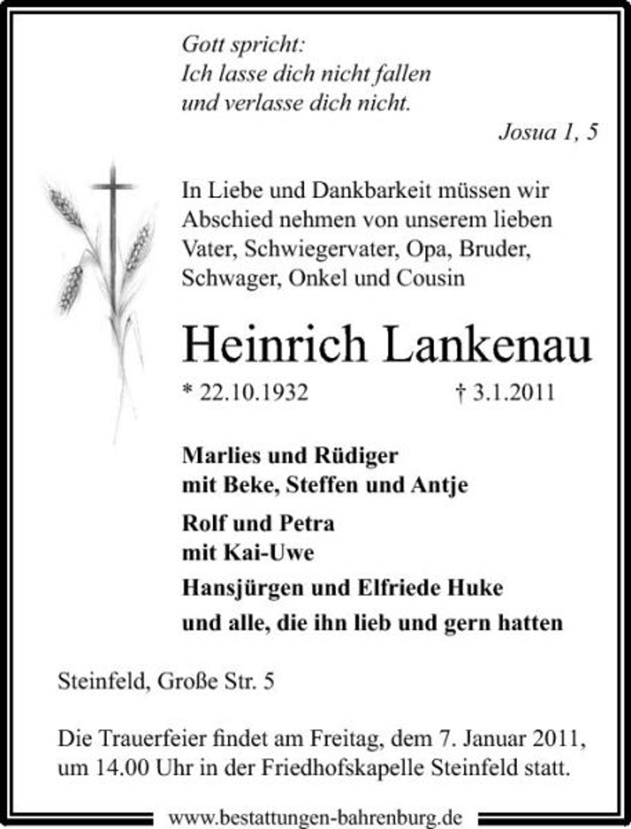 <p>Gott spricht: Ich lasse dich nicht fallen und verlasse dich nicht. Josua 1, 5 In Liebe und Dankbarkeit müssen wir Abschied nehmen von unserem lieben Vater, Schwiegervater, Opa, Bruder, Schwager, Onkel und Cousin</p><p>Heinrich Lankenau<br />* 22.10.1932 † 3.1.2011 Marlies und Rüdiger mit Beke, Steffen und Antje Rolf und Petra mit Kai-Uwe Hansjürgen und Elfriede Huke und alle, die ihn lieb und gern hatten Steinfeld, Große Str. 5 Die Trauerfeier ﬁndet am Freitag, dem 7. Januar 2011, um 14.00 Uhr in der Friedhofskapelle Steinfeld statt.<br />www.bestattungen-bahrenburg.de</p>