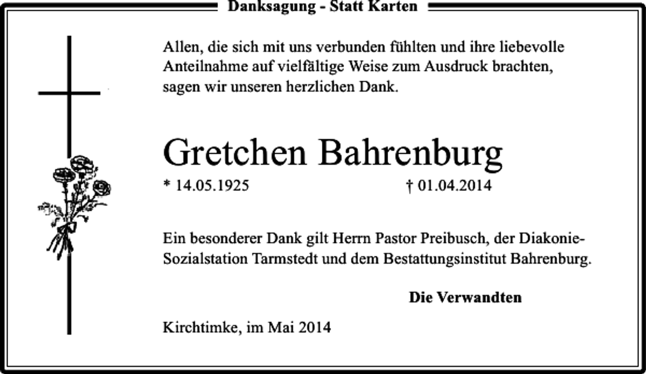 <p>Danksagung - Statt Karten<br />Allen, die sich mit uns verbunden fühlten und ihre liebevolle<br />Anteilnahme auf vielfältige Weise zum Ausdruck brachten,<br />sagen wir unseren herzlichen Dank.</p><p>Gretchen Bahrenburg</p><p>* 14.05.1925</p><p>† 01.04.2014</p><p>Ein besonderer Dank gilt Herrn Pastor Preibusch, der DiakonieSozialstation Tarmstedt und dem Bestattungsinstitut Bahrenburg.<br />Die Verwandten<br />Kirchtimke, im Mai 2014</p>