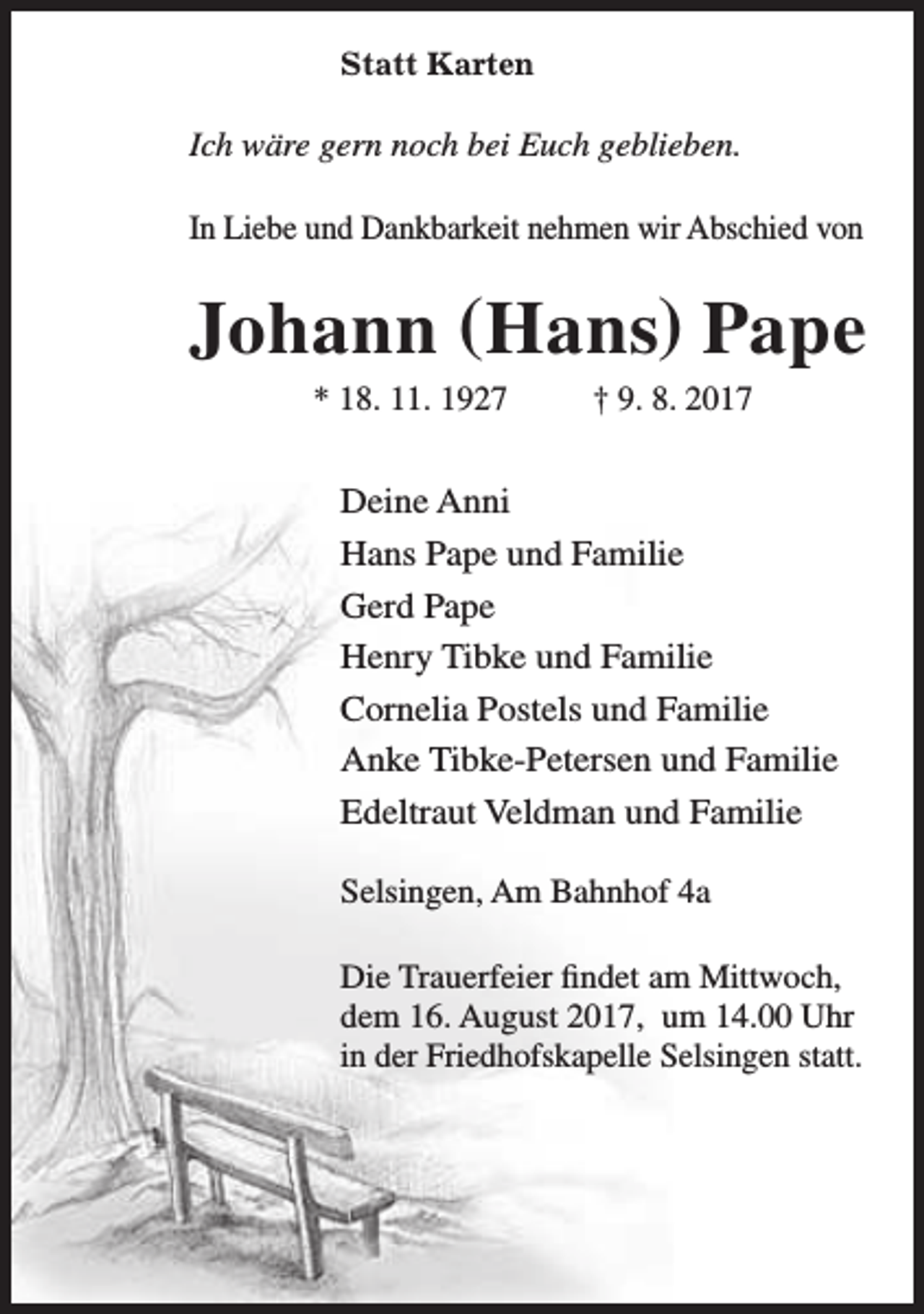 <p>Statt Karten</p><p>Ich wäre gern noch bei Euch geblieben.<br />In Liebe und Dankbarkeit nehmen wir Abschied von</p><p>Johann (Hans) Pape<br />* 18. 11. 1927</p><p>† 9. 8. 2017</p><p>Deine Anni<br />Hans Pape und Familie<br />Gerd Pape<br />Henry Tibke und Familie<br />Cornelia Postels und Familie<br />Anke Tibke-Petersen und Familie<br />Edeltraut Veldman und Familie<br />Selsingen, Am Bahnhof 4a<br />Die Trauerfeier findet am Mittwoch,<br />dem 16. August 2017, um 14.00 Uhr<br />in der Friedhofskapelle Selsingen statt.</p>