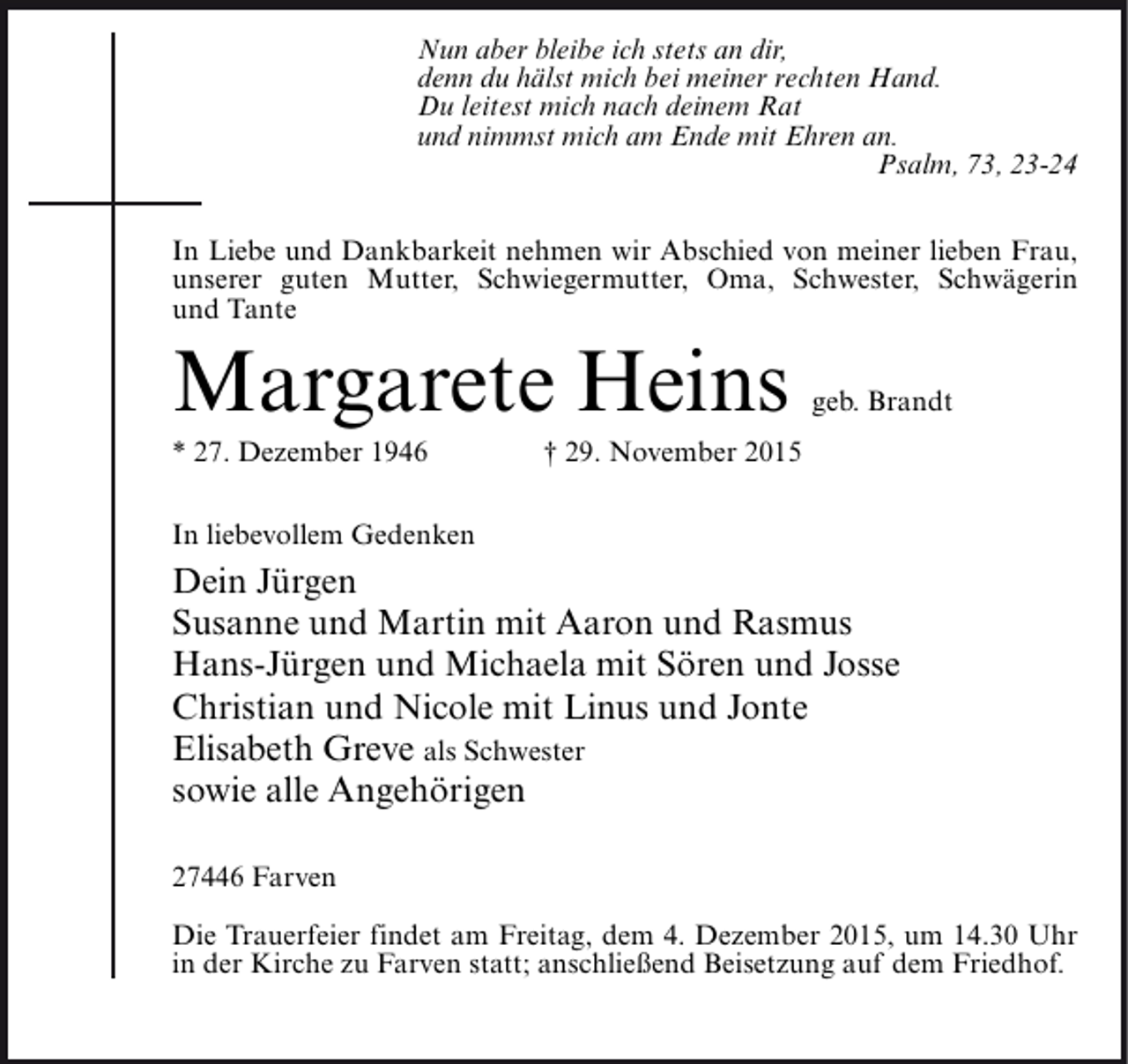 <p>Nun aber bleibe ich stets an dir,<br />denn du hälst mich bei meiner rechten Hand.<br />Du leitest mich nach deinem Rat<br />und nimmst mich am Ende mit Ehren an.<br />Psalm, 73, 23-24<br />In Liebe und Dankbarkeit nehmen wir Abschied von meiner lieben Frau,<br />unserer guten Mutter, Schwiegermutter, Oma, Schwester, Schwägerin<br />und Tante</p><p>Margarete Heins<br />* 27. Dezember 1946</p><p>geb. Brandt</p><p>† 29. November 2015</p><p>In liebevollem Gedenken</p><p>Dein Jürgen<br />Susanne und Martin mit Aaron und Rasmus<br />Hans-Jürgen und Michaela mit Sören und Josse<br />Christian und Nicole mit Linus und Jonte<br />Elisabeth Greve als Schwester<br />sowie alle Angehörigen<br />27446 Farven<br />Die Trauerfeier findet am Freitag, dem 4. Dezember 2015, um 14.30 Uhr<br />in der Kirche zu Farven statt; anschließend Beisetzung auf dem Friedhof.</p>